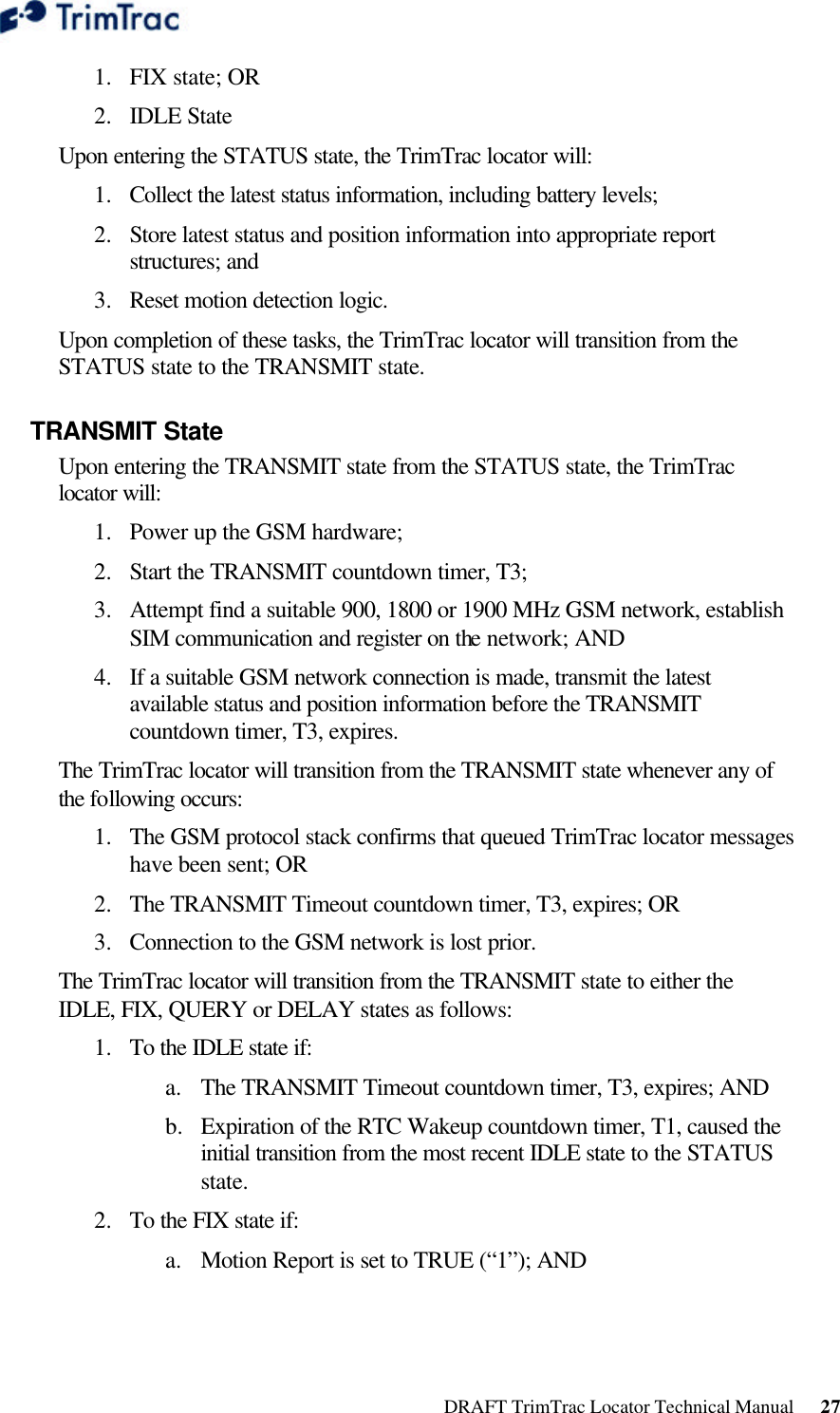  DRAFT TrimTrac Locator Technical Manual      27 1.  FIX state; OR 2.  IDLE State Upon entering the STATUS state, the TrimTrac locator will: 1.  Collect the latest status information, including battery levels; 2.  Store latest status and position information into appropriate report structures; and 3.  Reset motion detection logic. Upon completion of these tasks, the TrimTrac locator will transition from the STATUS state to the TRANSMIT state. TRANSMIT State Upon entering the TRANSMIT state from the STATUS state, the TrimTrac locator will: 1.  Power up the GSM hardware; 2.  Start the TRANSMIT countdown timer, T3; 3.  Attempt find a suitable 900, 1800 or 1900 MHz GSM network, establish SIM communication and register on the network; AND 4.  If a suitable GSM network connection is made, transmit the latest available status and position information before the TRANSMIT countdown timer, T3, expires. The TrimTrac locator will transition from the TRANSMIT state whenever any of the following occurs: 1.  The GSM protocol stack confirms that queued TrimTrac locator messages have been sent; OR 2.  The TRANSMIT Timeout countdown timer, T3, expires; OR 3.  Connection to the GSM network is lost prior. The TrimTrac locator will transition from the TRANSMIT state to either the IDLE, FIX, QUERY or DELAY states as follows: 1.  To the IDLE state if: a. The TRANSMIT Timeout countdown timer, T3, expires; AND b.  Expiration of the RTC Wakeup countdown timer, T1, caused the initial transition from the most recent IDLE state to the STATUS state. 2.  To the FIX state if: a. Motion Report is set to TRUE (“1”); AND 