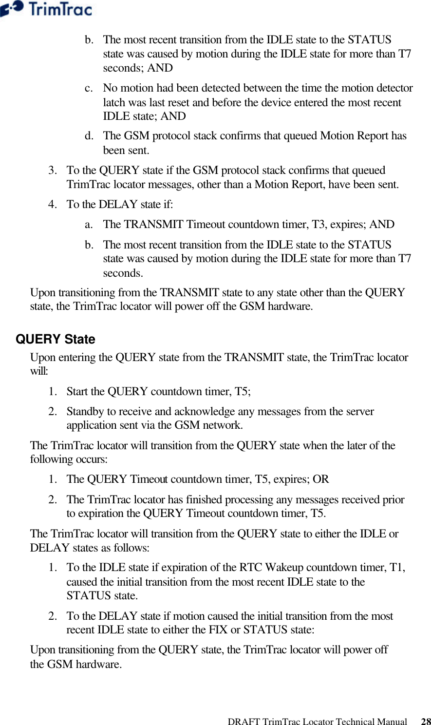  DRAFT TrimTrac Locator Technical Manual      28 b.  The most recent transition from the IDLE state to the STATUS state was caused by motion during the IDLE state for more than T7 seconds; AND c. No motion had been detected between the time the motion detector latch was last reset and before the device entered the most recent IDLE state; AND d.  The GSM protocol stack confirms that queued Motion Report has been sent. 3.  To the QUERY state if the GSM protocol stack confirms that queued TrimTrac locator messages, other than a Motion Report, have been sent. 4.  To the DELAY state if: a. The TRANSMIT Timeout countdown timer, T3, expires; AND b.  The most recent transition from the IDLE state to the STATUS state was caused by motion during the IDLE state for more than T7 seconds. Upon transitioning from the TRANSMIT state to any state other than the QUERY state, the TrimTrac locator will power off the GSM hardware. QUERY State Upon entering the QUERY state from the TRANSMIT state, the TrimTrac locator will: 1.  Start the QUERY countdown timer, T5; 2.  Standby to receive and acknowledge any messages from the server application sent via the GSM network. The TrimTrac locator will transition from the QUERY state when the later of the following occurs: 1.  The QUERY Timeout countdown timer, T5, expires; OR 2.  The TrimTrac locator has finished processing any messages received prior to expiration the QUERY Timeout countdown timer, T5. The TrimTrac locator will transition from the QUERY state to either the IDLE or DELAY states as follows: 1.  To the IDLE state if expiration of the RTC Wakeup countdown timer, T1, caused the initial transition from the most recent IDLE state to the STATUS state. 2.  To the DELAY state if motion caused the initial transition from the most recent IDLE state to either the FIX or STATUS state: Upon transitioning from the QUERY state, the TrimTrac locator will power off the GSM hardware. 