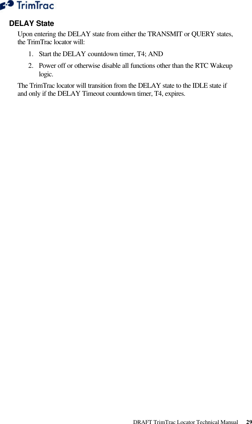  DRAFT TrimTrac Locator Technical Manual      29 DELAY State Upon entering the DELAY state from either the TRANSMIT or QUERY states, the TrimTrac locator will: 1.  Start the DELAY countdown timer, T4; AND 2.  Power off or otherwise disable all functions other than the RTC Wakeup logic. The TrimTrac locator will transition from the DELAY state to the IDLE state if and only if the DELAY Timeout countdown timer, T4, expires. 