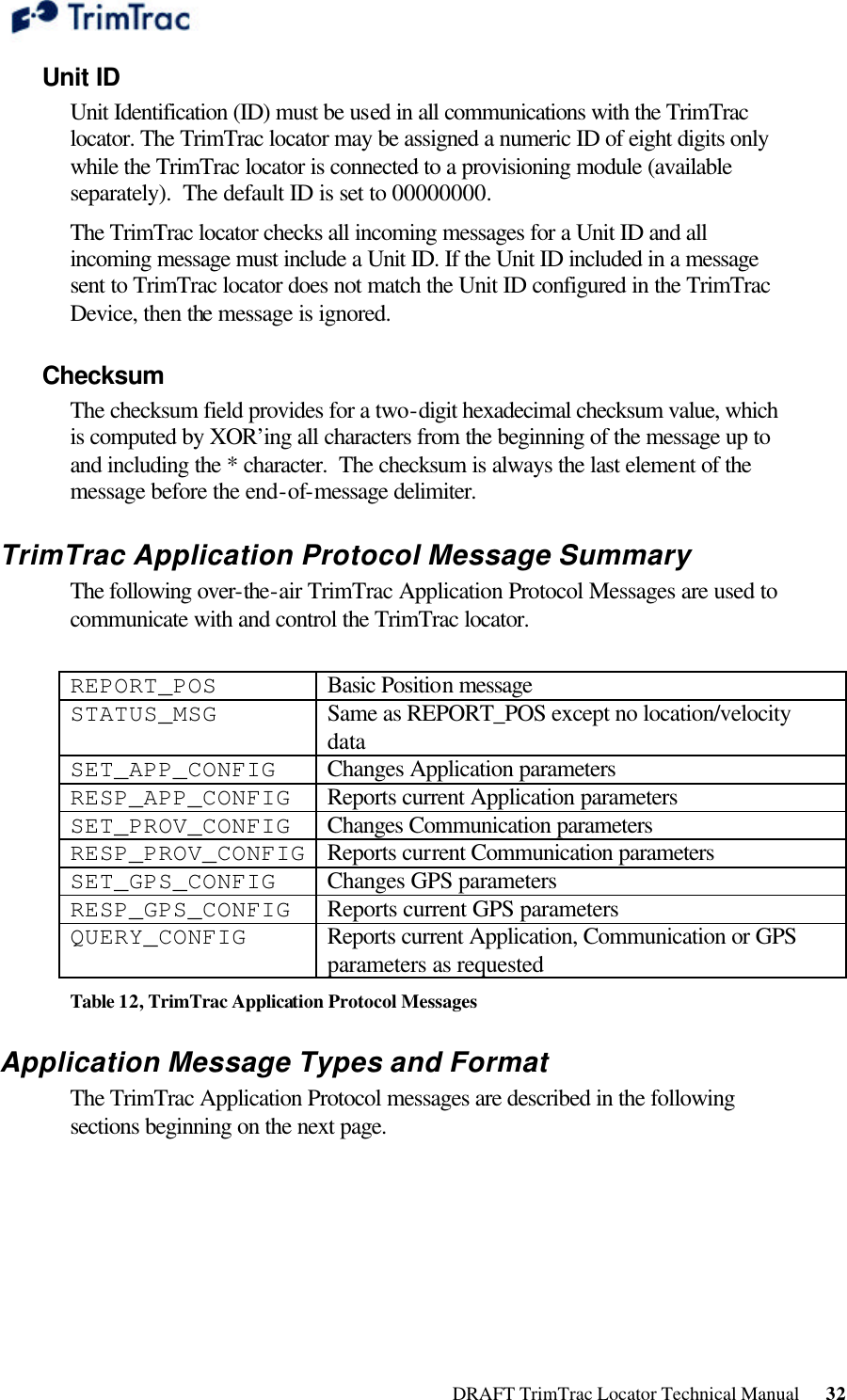  DRAFT TrimTrac Locator Technical Manual      32 Unit ID Unit Identification (ID) must be used in all communications with the TrimTrac locator. The TrimTrac locator may be assigned a numeric ID of eight digits only while the TrimTrac locator is connected to a provisioning module (available separately).  The default ID is set to 00000000.  The TrimTrac locator checks all incoming messages for a Unit ID and all incoming message must include a Unit ID. If the Unit ID included in a message sent to TrimTrac locator does not match the Unit ID configured in the TrimTrac Device, then the message is ignored. Checksum The checksum field provides for a two-digit hexadecimal checksum value, which is computed by XOR’ing all characters from the beginning of the message up to and including the * character.  The checksum is always the last element of the message before the end-of-message delimiter.  TrimTrac Application Protocol Message Summary The following over-the-air TrimTrac Application Protocol Messages are used to communicate with and control the TrimTrac locator.  REPORT_POS Basic Position message STATUS_MSG Same as REPORT_POS except no location/velocity data SET_APP_CONFIG Changes Application parameters RESP_APP_CONFIG Reports current Application parameters SET_PROV_CONFIG Changes Communication parameters RESP_PROV_CONFIG Reports current Communication parameters SET_GPS_CONFIG Changes GPS parameters RESP_GPS_CONFIG Reports current GPS parameters QUERY_CONFIG Reports current Application, Communication or GPS parameters as requested Table 12, TrimTrac Application Protocol Messages Application Message Types and Format The TrimTrac Application Protocol messages are described in the following sections beginning on the next page.  