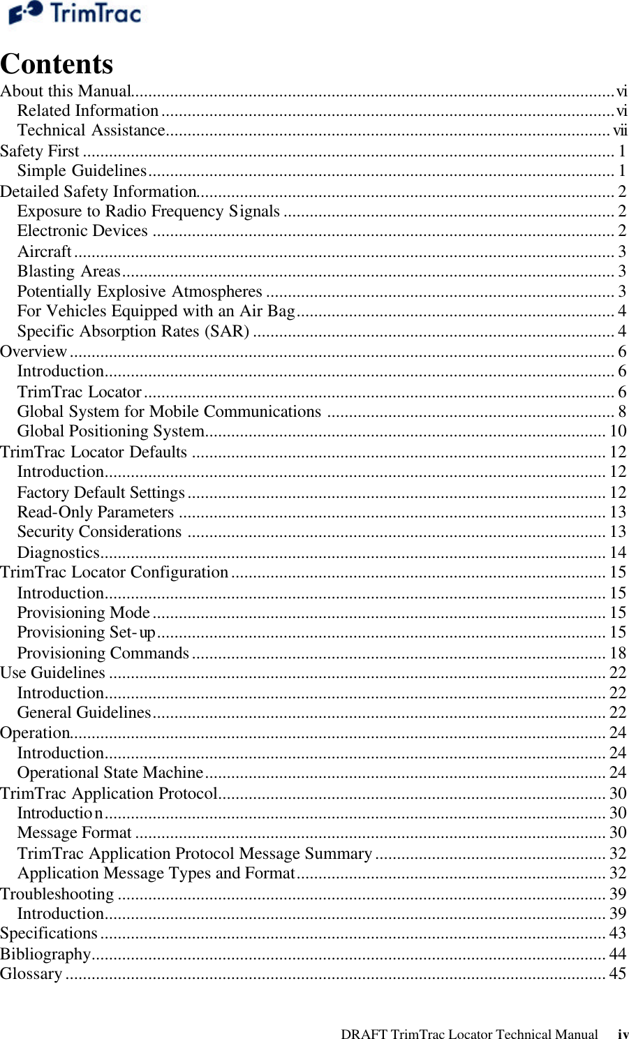  DRAFT TrimTrac Locator Technical Manual      iv Contents About this Manual...............................................................................................................vi Related Information........................................................................................................vi Technical Assistance......................................................................................................vii Safety First .......................................................................................................................... 1 Simple Guidelines........................................................................................................... 1 Detailed Safety Information................................................................................................ 2 Exposure to Radio Frequency Signals ............................................................................ 2 Electronic Devices .......................................................................................................... 2 Aircraft............................................................................................................................ 3 Blasting Areas................................................................................................................. 3 Potentially Explosive Atmospheres ................................................................................ 3 For Vehicles Equipped with an Air Bag......................................................................... 4 Specific Absorption Rates (SAR) ................................................................................... 4 Overview............................................................................................................................. 6 Introduction..................................................................................................................... 6 TrimTrac Locator............................................................................................................ 6 Global System for Mobile Communications .................................................................. 8 Global Positioning System............................................................................................ 10 TrimTrac Locator Defaults ............................................................................................... 12 Introduction................................................................................................................... 12 Factory Default Settings................................................................................................ 12 Read-Only Parameters .................................................................................................. 13 Security Considerations ................................................................................................ 13 Diagnostics.................................................................................................................... 14 TrimTrac Locator Configuration...................................................................................... 15 Introduction................................................................................................................... 15 Provisioning Mode........................................................................................................ 15 Provisioning Set-up....................................................................................................... 15 Provisioning Commands............................................................................................... 18 Use Guidelines .................................................................................................................. 22 Introduction................................................................................................................... 22 General Guidelines........................................................................................................ 22 Operation........................................................................................................................... 24 Introduction................................................................................................................... 24 Operational State Machine............................................................................................ 24 TrimTrac Application Protocol......................................................................................... 30 Introduction................................................................................................................... 30 Message Format ............................................................................................................ 30 TrimTrac Application Protocol Message Summary..................................................... 32 Application Message Types and Format....................................................................... 32 Troubleshooting ................................................................................................................ 39 Introduction................................................................................................................... 39 Specifications.................................................................................................................... 43 Bibliography...................................................................................................................... 44 Glossary............................................................................................................................ 45 