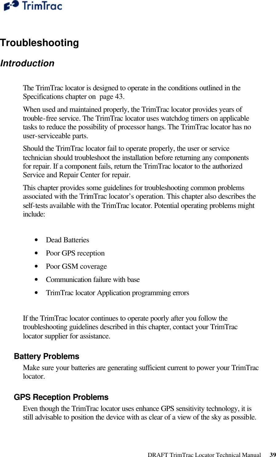  DRAFT TrimTrac Locator Technical Manual      39  Troubleshooting Introduction   The TrimTrac locator is designed to operate in the conditions outlined in the Specifications chapter on  page 43.  When used and maintained properly, the TrimTrac locator provides years of trouble-free service. The TrimTrac locator uses watchdog timers on applicable tasks to reduce the possibility of processor hangs. The TrimTrac locator has no user-serviceable parts. Should the TrimTrac locator fail to operate properly, the user or service technician should troubleshoot the installation before returning any components for repair. If a component fails, return the TrimTrac locator to the authorized Service and Repair Center for repair.  This chapter provides some guidelines for troubleshooting common problems associated with the TrimTrac locator’s operation. This chapter also describes the self-tests available with the TrimTrac locator. Potential operating problems might include:  • Dead Batteries  • Poor GPS reception  • Poor GSM coverage  • Communication failure with base  • TrimTrac locator Application programming errors   If the TrimTrac locator continues to operate poorly after you follow the troubleshooting guidelines described in this chapter, contact your TrimTrac locator supplier for assistance. Battery Problems  Make sure your batteries are generating sufficient current to power your TrimTrac locator. GPS Reception Problems  Even though the TrimTrac locator uses enhance GPS sensitivity technology, it is still advisable to position the device with as clear of a view of the sky as possible.  