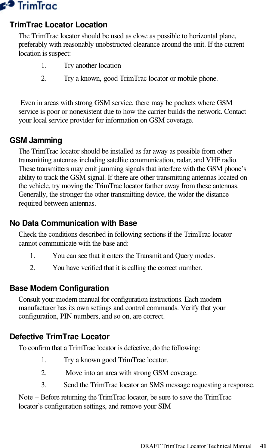  DRAFT TrimTrac Locator Technical Manual      41 TrimTrac Locator Location  The TrimTrac locator should be used as close as possible to horizontal plane, preferably with reasonably unobstructed clearance around the unit. If the current location is suspect:  1.  Try another location 2.  Try a known, good TrimTrac locator or mobile phone.    Even in areas with strong GSM service, there may be pockets where GSM service is poor or nonexistent due to how the carrier builds the network. Contact your local service provider for information on GSM coverage. GSM Jamming  The TrimTrac locator should be installed as far away as possible from other transmitting antennas including satellite communication, radar, and VHF radio. These transmitters may emit jamming signals that interfere with the GSM phone’s ability to track the GSM signal. If there are other transmitting antennas located on the vehicle, try moving the TrimTrac locator farther away from these antennas. Generally, the stronger the other transmitting device, the wider the distance required between antennas. No Data Communication with Base  Check the conditions described in following sections if the TrimTrac locator cannot communicate with the base and:  1.  You can see that it enters the Transmit and Query modes.  2.  You have verified that it is calling the correct number.  Base Modem Configuration  Consult your modem manual for configuration instructions. Each modem manufacturer has its own settings and control commands. Verify that your configuration, PIN numbers, and so on, are correct. Defective TrimTrac Locator  To confirm that a TrimTrac locator is defective, do the following:  1.  Try a known good TrimTrac locator. 2.   Move into an area with strong GSM coverage. 3.  Send the TrimTrac locator an SMS message requesting a response.  Note – Before returning the TrimTrac locator, be sure to save the TrimTrac locator’s configuration settings, and remove your SIM 