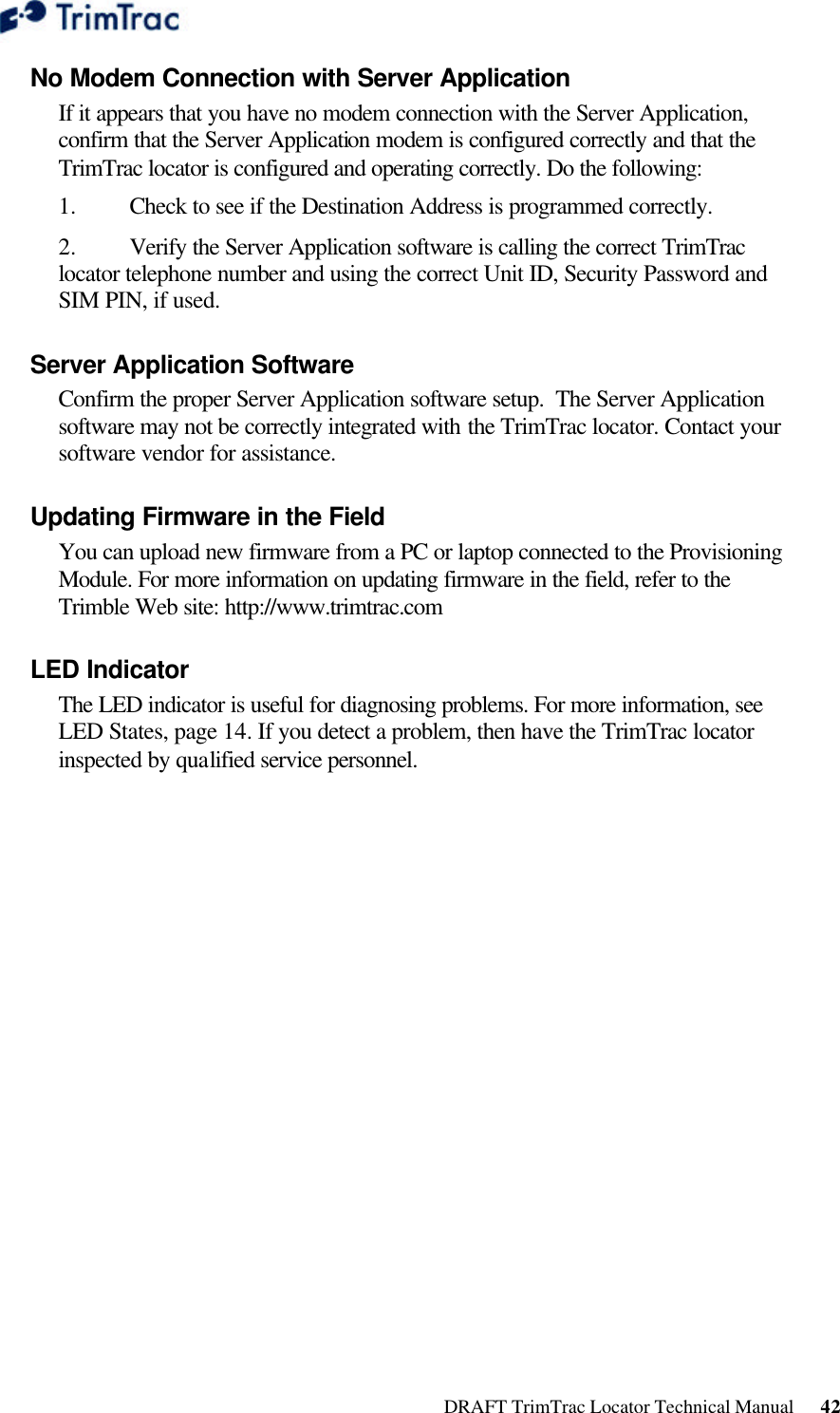  DRAFT TrimTrac Locator Technical Manual      42 No Modem Connection with Server Application  If it appears that you have no modem connection with the Server Application, confirm that the Server Application modem is configured correctly and that the TrimTrac locator is configured and operating correctly. Do the following:  1.  Check to see if the Destination Address is programmed correctly. 2.  Verify the Server Application software is calling the correct TrimTrac locator telephone number and using the correct Unit ID, Security Password and SIM PIN, if used. Server Application Software  Confirm the proper Server Application software setup.  The Server Application software may not be correctly integrated with the TrimTrac locator. Contact your software vendor for assistance. Updating Firmware in the Field  You can upload new firmware from a PC or laptop connected to the Provisioning Module. For more information on updating firmware in the field, refer to the Trimble Web site: http://www.trimtrac.com LED Indicator  The LED indicator is useful for diagnosing problems. For more information, see LED States, page 14. If you detect a problem, then have the TrimTrac locator inspected by qualified service personnel.   