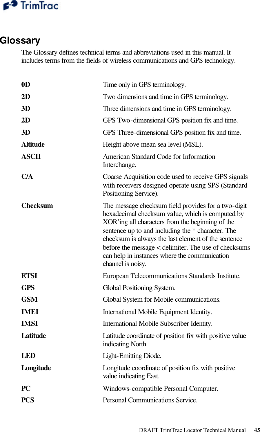  DRAFT TrimTrac Locator Technical Manual      45  Glossary The Glossary defines technical terms and abbreviations used in this manual. It includes terms from the fields of wireless communications and GPS technology.  0D  Time only in GPS terminology.2D  Two dimensions and time in GPS terminology.3D  Three dimensions and time in GPS terminology.2D  GPS Two-dimensional GPS position fix and time.3D GPS Three-dimensional GPS position fix and time.Altitude Height above mean sea level (MSL).ASCII American Standard Code for Information Interchange.C/A  Coarse Acquisition code used to receive GPS signals with receivers designed operate using SPS (Standard Positioning Service).Checksum The message checksum field provides for a two-digit hexadecimal checksum value, which is computed by XOR’ing all characters from the beginning of the sentence up to and including the * character. The checksum is always the last element of the sentence before the message &lt; delimiter. The use of checksums can help in instances where the communication channel is noisy.ETSI  European Telecommunications Standards Institute.GPS Global Positioning System.GSM Global System for Mobile communications.IMEI International Mobile Equipment Identity.IMSI International Mobile Subscriber Identity.Latitude Latitude coordinate of position fix with positive value indicating North.LED Light-Emitting Diode.Longitude Longitude coordinate of position fix with positive value indicating East.PC Windows-compatible Personal Computer.PCS Personal Communications Service.