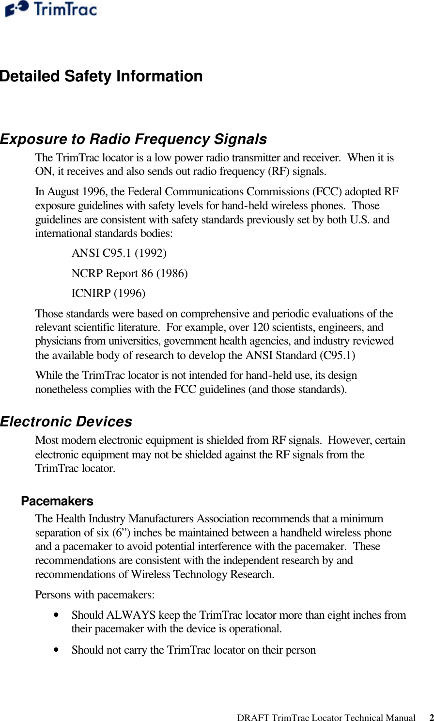  DRAFT TrimTrac Locator Technical Manual      2  Detailed Safety Information  Exposure to Radio Frequency Signals The TrimTrac locator is a low power radio transmitter and receiver.  When it is ON, it receives and also sends out radio frequency (RF) signals. In August 1996, the Federal Communications Commissions (FCC) adopted RF exposure guidelines with safety levels for hand-held wireless phones.  Those guidelines are consistent with safety standards previously set by both U.S. and international standards bodies: ANSI C95.1 (1992) NCRP Report 86 (1986) ICNIRP (1996) Those standards were based on comprehensive and periodic evaluations of the relevant scientific literature.  For example, over 120 scientists, engineers, and physicians from universities, government health agencies, and industry reviewed the available body of research to develop the ANSI Standard (C95.1) While the TrimTrac locator is not intended for hand-held use, its design nonetheless complies with the FCC guidelines (and those standards). Electronic Devices Most modern electronic equipment is shielded from RF signals.  However, certain electronic equipment may not be shielded against the RF signals from the TrimTrac locator. Pacemakers The Health Industry Manufacturers Association recommends that a minimum separation of six (6”) inches be maintained between a handheld wireless phone and a pacemaker to avoid potential interference with the pacemaker.  These recommendations are consistent with the independent research by and recommendations of Wireless Technology Research.   Persons with pacemakers: • Should ALWAYS keep the TrimTrac locator more than eight inches from their pacemaker with the device is operational. • Should not carry the TrimTrac locator on their person 