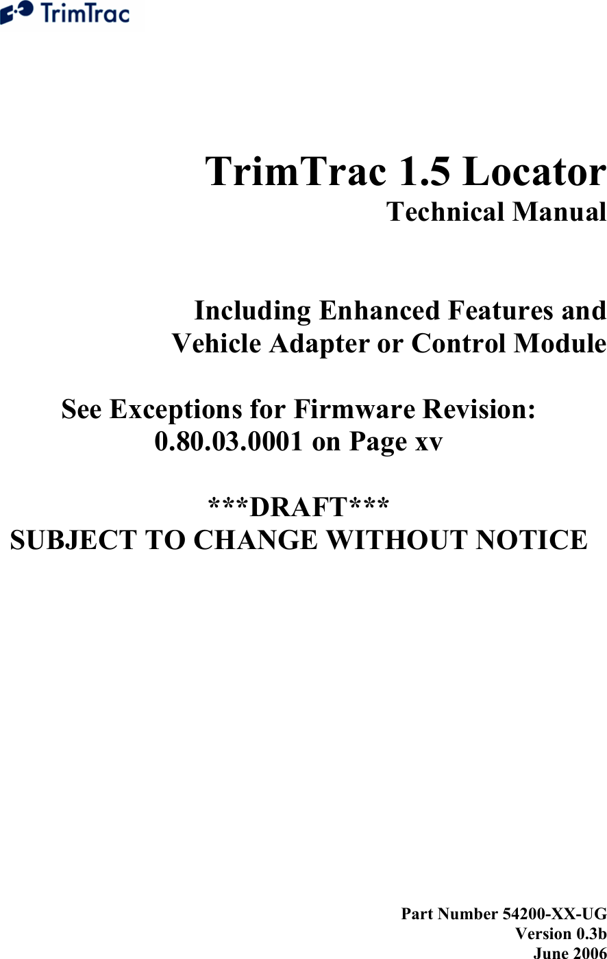    TrimTrac 1.5 Locator  Technical Manual   Including Enhanced Features and  Vehicle Adapter or Control Module  See Exceptions for Firmware Revision: 0.80.03.0001 on Page xv  ***DRAFT***  SUBJECT TO CHANGE WITHOUT NOTICE            Part Number 54200-XX-UG Version 0.3b June 2006 