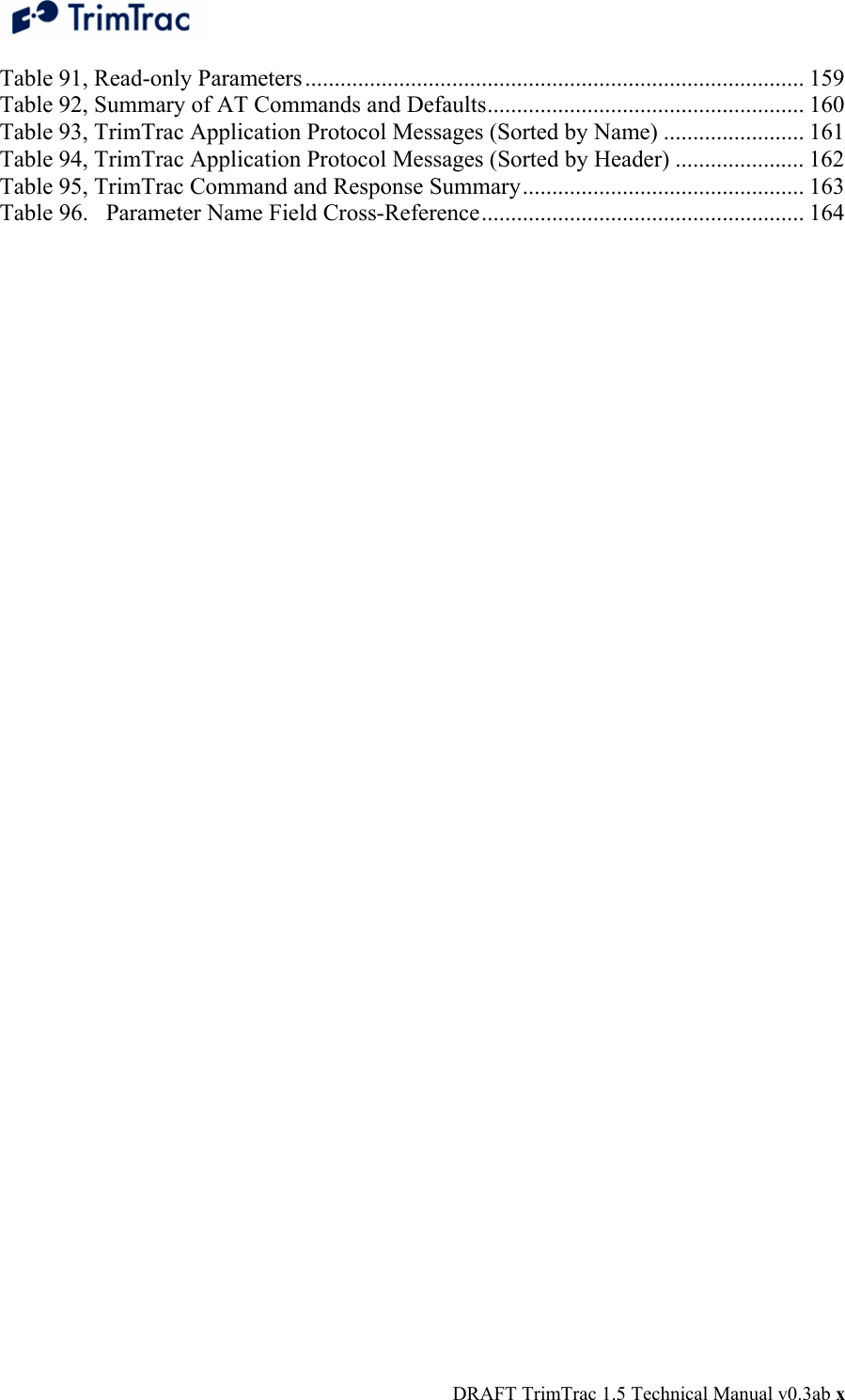  DRAFT TrimTrac 1.5 Technical Manual v0.3ab x Table 91, Read-only Parameters..................................................................................... 159 Table 92, Summary of AT Commands and Defaults...................................................... 160 Table 93, TrimTrac Application Protocol Messages (Sorted by Name) ........................ 161 Table 94, TrimTrac Application Protocol Messages (Sorted by Header) ...................... 162 Table 95, TrimTrac Command and Response Summary................................................ 163 Table 96.   Parameter Name Field Cross-Reference....................................................... 164  