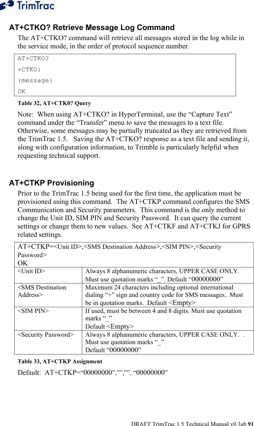  DRAFT TrimTrac 1.5 Technical Manual v0.3ab 91 AT+CTKO? Retrieve Message Log Command The AT+CTKO? command will retrieve all messages stored in the log while in the service mode, in the order of protocol sequence number. AT+CTKO? +CTKO:  {message} OK Table 32, AT+CTK0? Query Note:  When using AT+CTKO? in HyperTerminal, use the “Capture Text” command under the “Transfer” menu to save the messages to a text file.  Otherwise, some messages may be partially truncated as they are retrieved from the TrimTrac 1.5.   Saving the AT+CTKO? response as a text file and sending it, along with configuration information, to Trimble is particularly helpful when requesting technical support.  AT+CTKP Provisioning Prior to the TrimTrac 1.5 being used for the first time, the application must be provisioned using this command.  The AT+CTKP command configures the SMS Communication and Security parameters.  This command is the only method to change the Unit ID, SIM PIN and Security Password.  It can query the current settings or change them to new values.  See AT+CTKF and AT+CTKJ for GPRS related settings. AT+CTKP=&lt;Unit ID&gt;,&lt;SMS Destination Address&gt;,&lt;SIM PIN&gt;,&lt;Security Password&gt; OK &lt;Unit ID&gt;  Always 8 alphanumeric characters, UPPER CASE ONLY.  Must use quotation marks “_”. Default “00000000” &lt;SMS Destination Address&gt; Maximum 24 characters including optional international dialing “+” sign and country code for SMS messages.. Must be in quotation marks.  Default &lt;Empty&gt; &lt;SIM PIN&gt;  If used, must be between 4 and 8 digits. Must use quotation marks “_”  Default &lt;Empty&gt; &lt;Security Password&gt;  Always 8 alphanumeric characters, UPPER CASE ONLY.  .  Must use quotation marks “_”  Default “00000000” Table 33, AT+CTKP Assignment Default:  AT+CTKP=“00000000”,””,””, “00000000”