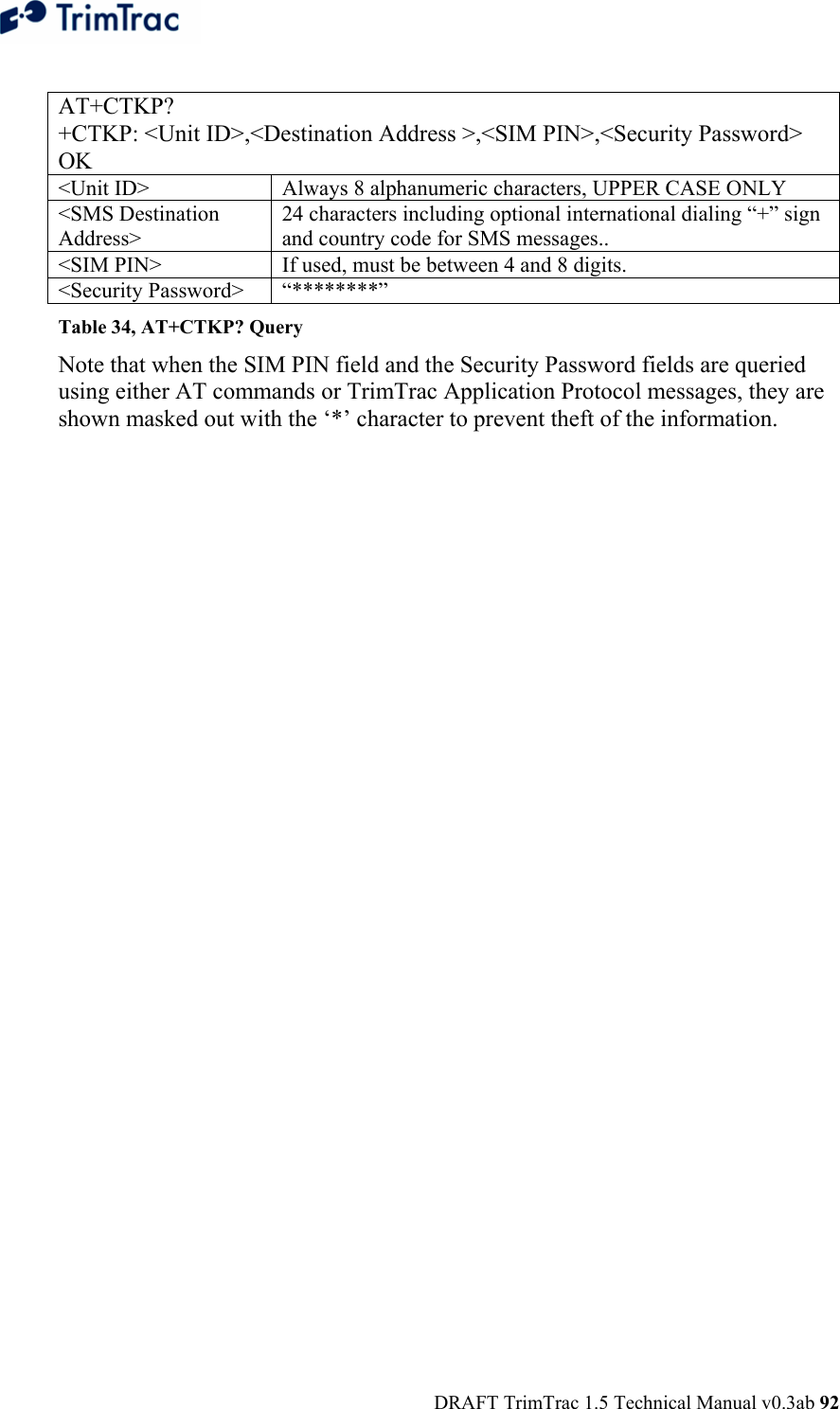  DRAFT TrimTrac 1.5 Technical Manual v0.3ab 92  AT+CTKP? +CTKP: &lt;Unit ID&gt;,&lt;Destination Address &gt;,&lt;SIM PIN&gt;,&lt;Security Password&gt; OK &lt;Unit ID&gt;  Always 8 alphanumeric characters, UPPER CASE ONLY &lt;SMS Destination Address&gt; 24 characters including optional international dialing “+” sign and country code for SMS messages.. &lt;SIM PIN&gt;  If used, must be between 4 and 8 digits. &lt;Security Password&gt;  “********” Table 34, AT+CTKP? Query Note that when the SIM PIN field and the Security Password fields are queried using either AT commands or TrimTrac Application Protocol messages, they are shown masked out with the ‘*’ character to prevent theft of the information. 