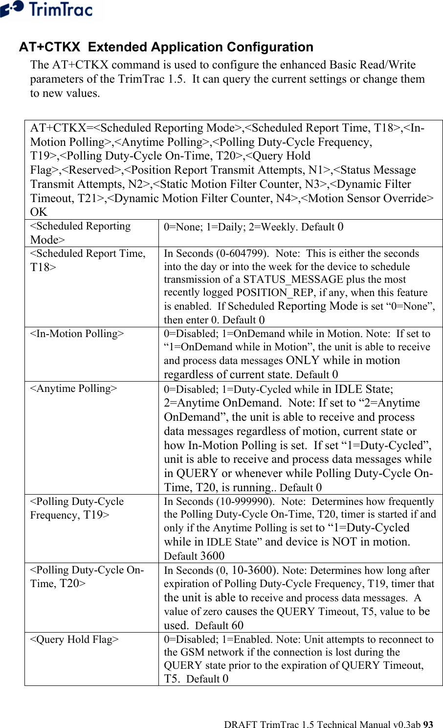  DRAFT TrimTrac 1.5 Technical Manual v0.3ab 93  AT+CTKX  Extended Application Configuration The AT+CTKX command is used to configure the enhanced Basic Read/Write parameters of the TrimTrac 1.5.  It can query the current settings or change them to new values.  AT+CTKX=&lt;Scheduled Reporting Mode&gt;,&lt;Scheduled Report Time, T18&gt;,&lt;In-Motion Polling&gt;,&lt;Anytime Polling&gt;,&lt;Polling Duty-Cycle Frequency, T19&gt;,&lt;Polling Duty-Cycle On-Time, T20&gt;,&lt;Query Hold Flag&gt;,&lt;Reserved&gt;,&lt;Position Report Transmit Attempts, N1&gt;,&lt;Status Message Transmit Attempts, N2&gt;,&lt;Static Motion Filter Counter, N3&gt;,&lt;Dynamic Filter Timeout, T21&gt;,&lt;Dynamic Motion Filter Counter, N4&gt;,&lt;Motion Sensor Override&gt; OK &lt;Scheduled Reporting Mode&gt; 0=None; 1=Daily; 2=Weekly. Default 0 &lt;Scheduled Report Time, T18&gt; In Seconds (0-604799).  Note:  This is either the seconds into the day or into the week for the device to schedule transmission of a STATUS_MESSAGE plus the most recently logged POSITION_REP, if any, when this feature is enabled.  If Scheduled Reporting Mode is set “0=None”, then enter 0. Default 0 &lt;In-Motion Polling&gt;  0=Disabled; 1=OnDemand while in Motion. Note:  If set to “1=OnDemand while in Motion”, the unit is able to receive and process data messages ONLY while in motion regardless of current state. Default 0 &lt;Anytime Polling&gt;  0=Disabled; 1=Duty-Cycled while in IDLE State; 2=Anytime OnDemand.  Note: If set to “2=Anytime OnDemand”, the unit is able to receive and process data messages regardless of motion, current state or how In-Motion Polling is set.  If set “1=Duty-Cycled”, unit is able to receive and process data messages while in QUERY or whenever while Polling Duty-Cycle On-Time, T20, is running.. Default 0 &lt;Polling Duty-Cycle Frequency, T19&gt; In Seconds (10-999990).  Note:  Determines how frequently the Polling Duty-Cycle On-Time, T20, timer is started if and only if the Anytime Polling is set to “1=Duty-Cycled while in IDLE State” and device is NOT in motion.  Default 3600 &lt;Polling Duty-Cycle On-Time, T20&gt; In Seconds (0, 10-3600). Note: Determines how long after expiration of Polling Duty-Cycle Frequency, T19, timer that the unit is able to receive and process data messages.  A value of zero causes the QUERY Timeout, T5, value to be used.  Default 60 &lt;Query Hold Flag&gt;  0=Disabled; 1=Enabled. Note: Unit attempts to reconnect to the GSM network if the connection is lost during the QUERY state prior to the expiration of QUERY Timeout, T5.  Default 0 