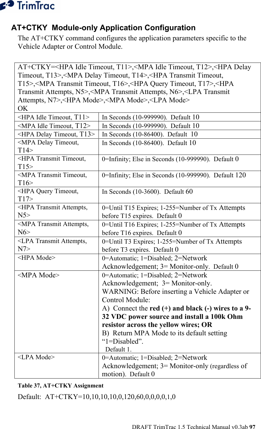  DRAFT TrimTrac 1.5 Technical Manual v0.3ab 97  AT+CTKY  Module-only Application Configuration The AT+CTKY command configures the application parameters specific to the Vehicle Adapter or Control Module.   AT+CTKY=&lt;HPA Idle Timeout, T11&gt;,&lt;MPA Idle Timeout, T12&gt;,&lt;HPA Delay Timeout, T13&gt;,&lt;MPA Delay Timeout, T14&gt;,&lt;HPA Transmit Timeout, T15&gt;,&lt;MPA Transmit Timeout, T16&gt;,&lt;HPA Query Timeout, T17&gt;,&lt;HPA Transmit Attempts, N5&gt;,&lt;MPA Transmit Attempts, N6&gt;,&lt;LPA Transmit Attempts, N7&gt;,&lt;HPA Mode&gt;,&lt;MPA Mode&gt;,&lt;LPA Mode&gt; OK &lt;HPA Idle Timeout, T11&gt;  In Seconds (10-999990).  Default 10 &lt;MPA Idle Timeout, T12&gt;  In Seconds (10-999990).  Default 10 &lt;HPA Delay Timeout, T13&gt;  In Seconds (10-86400).  Default  10 &lt;MPA Delay Timeout, T14&gt; In Seconds (10-86400).  Default 10 &lt;HPA Transmit Timeout, T15&gt; 0=Infinity; Else in Seconds (10-999990).  Default 0 &lt;MPA Transmit Timeout, T16&gt; 0=Infinity; Else in Seconds (10-999990).  Default 120 &lt;HPA Query Timeout, T17&gt; In Seconds (10-3600).  Default 60 &lt;HPA Transmit Attempts, N5&gt; 0=Until T15 Expires; 1-255=Number of Tx Attempts before T15 expires.  Default 0 &lt;MPA Transmit Attempts, N6&gt; 0=Until T16 Expires; 1-255=Number of Tx Attempts before T16 expires.  Default 0 &lt;LPA Transmit Attempts, N7&gt; 0=Until T3 Expires; 1-255=Number of Tx Attempts before T3 expires.  Default 0 &lt;HPA Mode&gt;  0=Automatic; 1=Disabled; 2=Network Acknowledgement; 3= Monitor-only.  Default 0 &lt;MPA Mode&gt; 0=Automatic; 1=Disabled; 2=Network Acknowledgement;  3= Monitor-only.  WARNING: Before inserting a Vehicle Adapter or Control Module: A)  Connect the red (+) and black (-) wires to a 9-32 VDC power source and install a 100k Ohm resistor across the yellow wires; OR B)  Return MPA Mode to its default setting “1=Disabled”.   Default 1. &lt;LPA Mode&gt;  0=Automatic; 1=Disabled; 2=Network Acknowledgement; 3= Monitor-only (regardless of motion).  Default 0 Table 37, AT+CTKY Assignment Default:  AT+CTKY=10,10,10,10,0,120,60,0,0,0,0,1,0