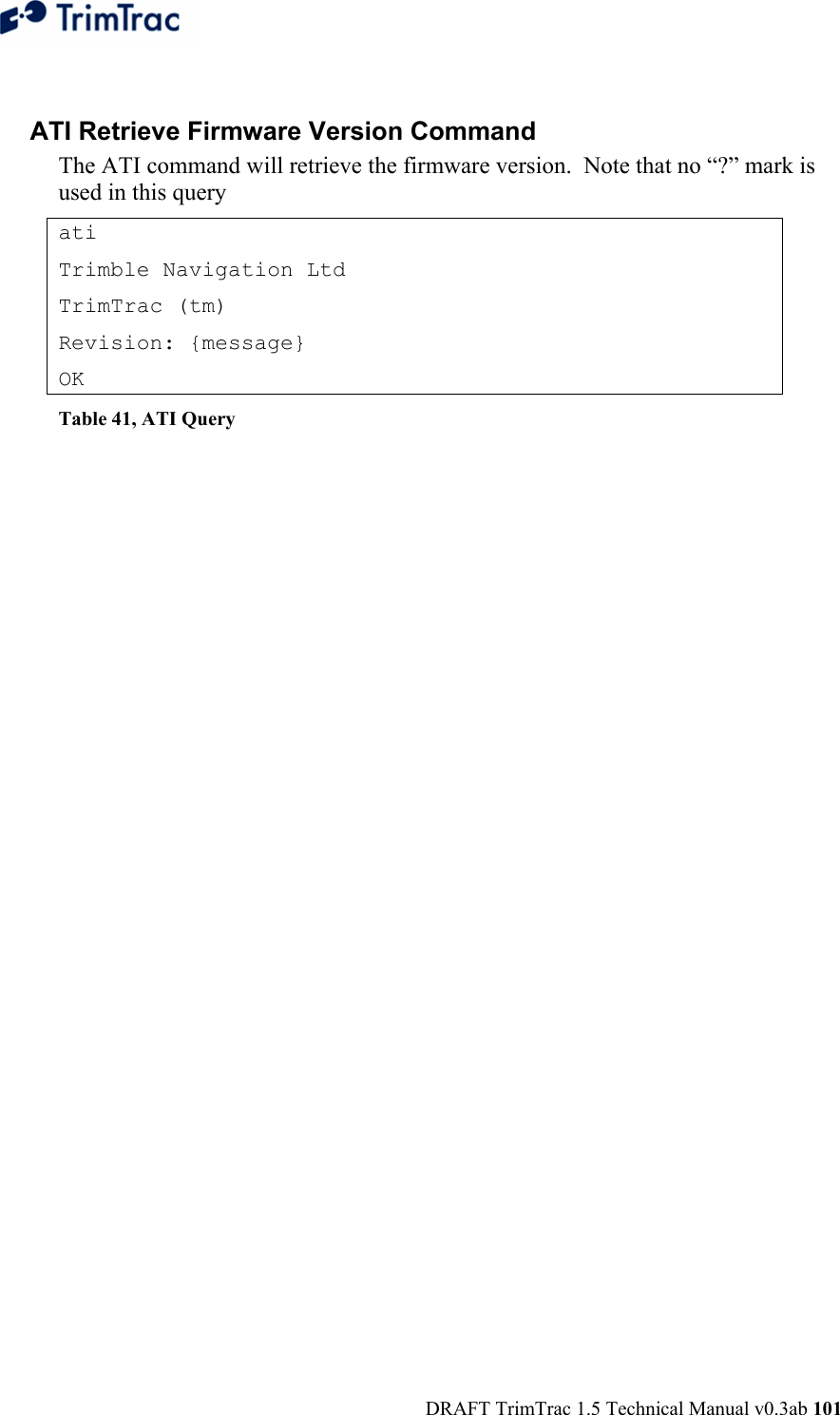  DRAFT TrimTrac 1.5 Technical Manual v0.3ab 101  ATI Retrieve Firmware Version Command The ATI command will retrieve the firmware version.  Note that no “?” mark is used in this query ati Trimble Navigation Ltd TrimTrac (tm) Revision: {message} OK Table 41, ATI Query   