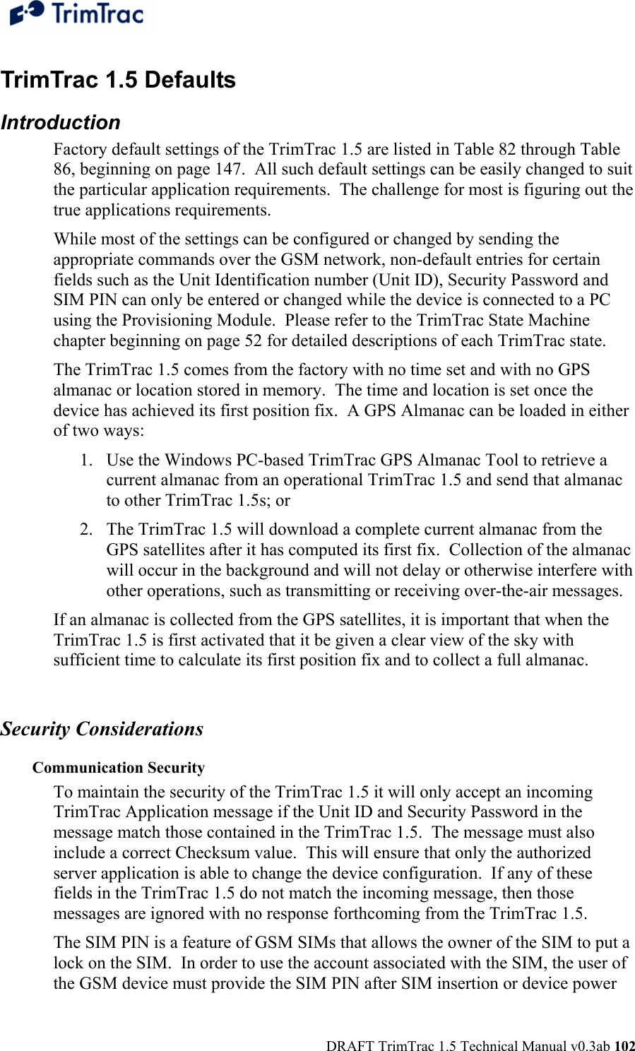  DRAFT TrimTrac 1.5 Technical Manual v0.3ab 102 TrimTrac 1.5 Defaults  Introduction Factory default settings of the TrimTrac 1.5 are listed in Table 82 through Table 86, beginning on page 147.  All such default settings can be easily changed to suit the particular application requirements.  The challenge for most is figuring out the true applications requirements. While most of the settings can be configured or changed by sending the appropriate commands over the GSM network, non-default entries for certain fields such as the Unit Identification number (Unit ID), Security Password and SIM PIN can only be entered or changed while the device is connected to a PC using the Provisioning Module.  Please refer to the TrimTrac State Machine chapter beginning on page 52 for detailed descriptions of each TrimTrac state. The TrimTrac 1.5 comes from the factory with no time set and with no GPS almanac or location stored in memory.  The time and location is set once the device has achieved its first position fix.  A GPS Almanac can be loaded in either of two ways: 1. Use the Windows PC-based TrimTrac GPS Almanac Tool to retrieve a current almanac from an operational TrimTrac 1.5 and send that almanac to other TrimTrac 1.5s; or 2. The TrimTrac 1.5 will download a complete current almanac from the GPS satellites after it has computed its first fix.  Collection of the almanac will occur in the background and will not delay or otherwise interfere with other operations, such as transmitting or receiving over-the-air messages. If an almanac is collected from the GPS satellites, it is important that when the TrimTrac 1.5 is first activated that it be given a clear view of the sky with sufficient time to calculate its first position fix and to collect a full almanac.    Security Considerations Communication Security To maintain the security of the TrimTrac 1.5 it will only accept an incoming TrimTrac Application message if the Unit ID and Security Password in the message match those contained in the TrimTrac 1.5.  The message must also include a correct Checksum value.  This will ensure that only the authorized server application is able to change the device configuration.  If any of these fields in the TrimTrac 1.5 do not match the incoming message, then those messages are ignored with no response forthcoming from the TrimTrac 1.5. The SIM PIN is a feature of GSM SIMs that allows the owner of the SIM to put a lock on the SIM.  In order to use the account associated with the SIM, the user of the GSM device must provide the SIM PIN after SIM insertion or device power 