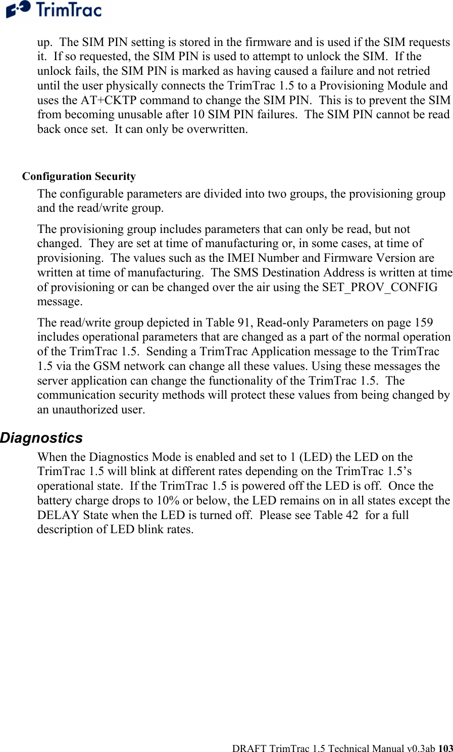  DRAFT TrimTrac 1.5 Technical Manual v0.3ab 103 up.  The SIM PIN setting is stored in the firmware and is used if the SIM requests it.  If so requested, the SIM PIN is used to attempt to unlock the SIM.  If the unlock fails, the SIM PIN is marked as having caused a failure and not retried until the user physically connects the TrimTrac 1.5 to a Provisioning Module and uses the AT+CKTP command to change the SIM PIN.  This is to prevent the SIM from becoming unusable after 10 SIM PIN failures.  The SIM PIN cannot be read back once set.  It can only be overwritten.  Configuration Security The configurable parameters are divided into two groups, the provisioning group and the read/write group. The provisioning group includes parameters that can only be read, but not changed.  They are set at time of manufacturing or, in some cases, at time of provisioning.  The values such as the IMEI Number and Firmware Version are written at time of manufacturing.  The SMS Destination Address is written at time of provisioning or can be changed over the air using the SET_PROV_CONFIG message. The read/write group depicted in Table 91, Read-only Parameters on page 159 includes operational parameters that are changed as a part of the normal operation of the TrimTrac 1.5.  Sending a TrimTrac Application message to the TrimTrac 1.5 via the GSM network can change all these values. Using these messages the server application can change the functionality of the TrimTrac 1.5.  The communication security methods will protect these values from being changed by an unauthorized user. Diagnostics When the Diagnostics Mode is enabled and set to 1 (LED) the LED on the TrimTrac 1.5 will blink at different rates depending on the TrimTrac 1.5’s operational state.  If the TrimTrac 1.5 is powered off the LED is off.  Once the battery charge drops to 10% or below, the LED remains on in all states except the DELAY State when the LED is turned off.  Please see Table 42  for a full description of LED blink rates. 
