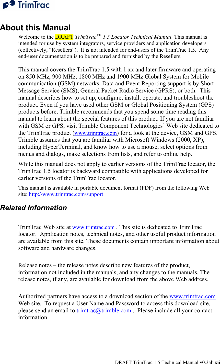  DRAFT TrimTrac 1.5 Technical Manual v0.3ab xii About this Manual Welcome to the DRAFT TrimTracTM 1.5 Locator Technical Manual. This manual is intended for use by system integrators, service providers and application developers (collectively, “Resellers”).  It is not intended for end-users of the TrimTrac 1.5.  Any end-user documentation is to be prepared and furnished by the Resellers.  This manual covers the TrimTrac 1.5 with 1.xx and later firmware and operating on 850 MHz, 900 MHz, 1800 MHz and 1900 MHz Global System for Mobile communication (GSM) networks. Data and Event Reporting support is by Short Message Service (SMS), General Packet Radio Service (GPRS), or both.  This manual describes how to set up, configure, install, operate, and troubleshoot the product. Even if you have used other GSM or Global Positioning System (GPS) products before, Trimble recommends that you spend some time reading this manual to learn about the special features of this product. If you are not familiar with GSM or GPS, visit Trimble Component Technologies’ Web site dedicated to the TrimTrac product (www.trimtrac.com) for a look at the device, GSM and GPS. Trimble assumes that you are familiar with Microsoft Windows (2000, XP), including HyperTerminal, and know how to use a mouse, select options from menus and dialogs, make selections from lists, and refer to online help. While this manual does not apply to earlier versions of the TrimTrac locator, the TrimTrac 1.5 locator is backward compatible with applications developed for earlier versions of the TrimTrac locator.   This manual is available in portable document format (PDF) from the following Web site: http://www.trimtrac.com/support  Related Information  TrimTrac Web site at www.trimtrac.com . This site is dedicated to TrimTrac locator.  Application notes, technical notes, and other useful product information are available from this site. These documents contain important information about software and hardware changes.   Release notes – the release notes describe new features of the product, information not included in the manuals, and any changes to the manuals. The release notes, if any, are available for download from the above Web address.   Authorized partners have access to a download section of the www.trimtrac.com Web site.  To request a User Name and Password to access this download site, please send an email to trimtrac@trimble.com .  Please include all your contact information.  