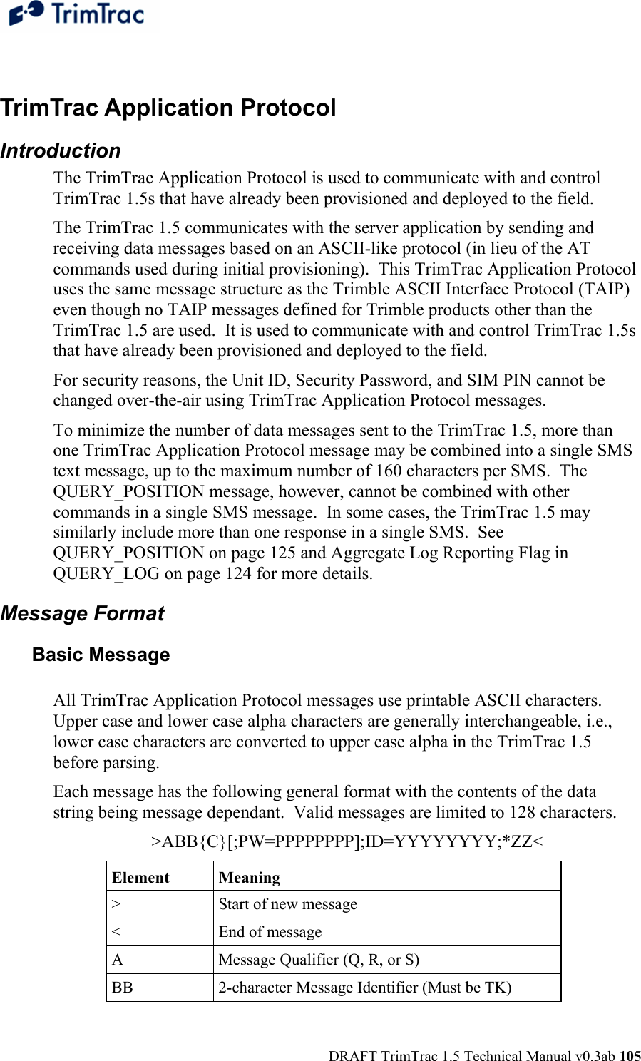  DRAFT TrimTrac 1.5 Technical Manual v0.3ab 105  TrimTrac Application Protocol Introduction The TrimTrac Application Protocol is used to communicate with and control TrimTrac 1.5s that have already been provisioned and deployed to the field. The TrimTrac 1.5 communicates with the server application by sending and receiving data messages based on an ASCII-like protocol (in lieu of the AT commands used during initial provisioning).  This TrimTrac Application Protocol uses the same message structure as the Trimble ASCII Interface Protocol (TAIP) even though no TAIP messages defined for Trimble products other than the TrimTrac 1.5 are used.  It is used to communicate with and control TrimTrac 1.5s that have already been provisioned and deployed to the field. For security reasons, the Unit ID, Security Password, and SIM PIN cannot be changed over-the-air using TrimTrac Application Protocol messages. To minimize the number of data messages sent to the TrimTrac 1.5, more than one TrimTrac Application Protocol message may be combined into a single SMS text message, up to the maximum number of 160 characters per SMS.  The QUERY_POSITION message, however, cannot be combined with other commands in a single SMS message.  In some cases, the TrimTrac 1.5 may similarly include more than one response in a single SMS.  See QUERY_POSITION on page 125 and Aggregate Log Reporting Flag in QUERY_LOG on page 124 for more details. Message Format Basic Message  All TrimTrac Application Protocol messages use printable ASCII characters. Upper case and lower case alpha characters are generally interchangeable, i.e., lower case characters are converted to upper case alpha in the TrimTrac 1.5 before parsing.  Each message has the following general format with the contents of the data string being message dependant.  Valid messages are limited to 128 characters. &gt;ABB{C}[;PW=PPPPPPPP];ID=YYYYYYYY;*ZZ&lt; Element Meaning &gt;  Start of new message &lt;  End of message A  Message Qualifier (Q, R, or S)  BB  2-character Message Identifier (Must be TK) 