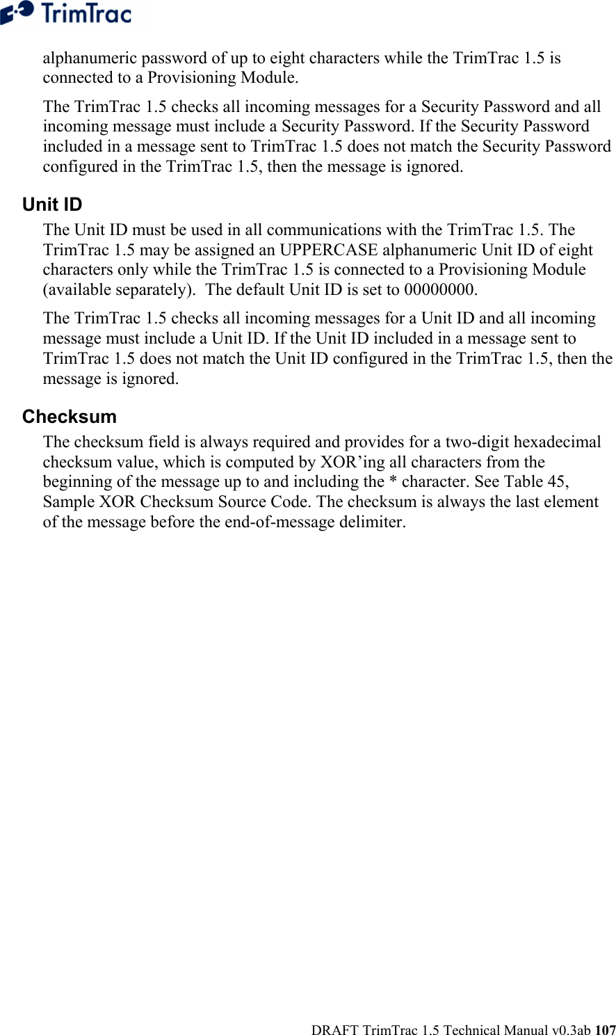  DRAFT TrimTrac 1.5 Technical Manual v0.3ab 107 alphanumeric password of up to eight characters while the TrimTrac 1.5 is connected to a Provisioning Module. The TrimTrac 1.5 checks all incoming messages for a Security Password and all incoming message must include a Security Password. If the Security Password included in a message sent to TrimTrac 1.5 does not match the Security Password configured in the TrimTrac 1.5, then the message is ignored. Unit ID The Unit ID must be used in all communications with the TrimTrac 1.5. The TrimTrac 1.5 may be assigned an UPPERCASE alphanumeric Unit ID of eight characters only while the TrimTrac 1.5 is connected to a Provisioning Module (available separately).  The default Unit ID is set to 00000000.  The TrimTrac 1.5 checks all incoming messages for a Unit ID and all incoming message must include a Unit ID. If the Unit ID included in a message sent to TrimTrac 1.5 does not match the Unit ID configured in the TrimTrac 1.5, then the message is ignored. Checksum The checksum field is always required and provides for a two-digit hexadecimal checksum value, which is computed by XOR’ing all characters from the beginning of the message up to and including the * character. See Table 45, Sample XOR Checksum Source Code. The checksum is always the last element of the message before the end-of-message delimiter.  