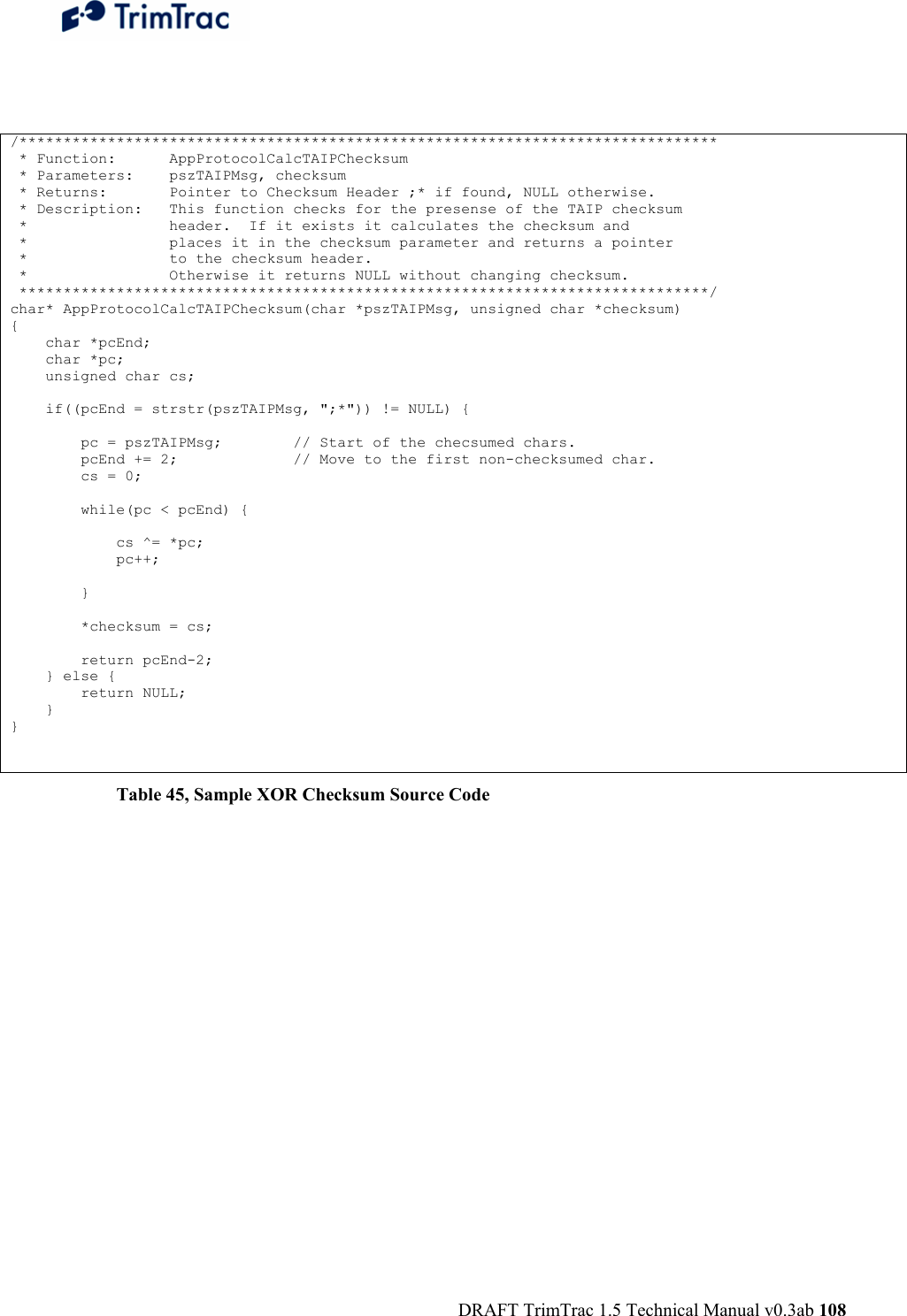  DRAFT TrimTrac 1.5 Technical Manual v0.3ab 108  /*******************************************************************************  * Function:      AppProtocolCalcTAIPChecksum  * Parameters:    pszTAIPMsg, checksum  * Returns:       Pointer to Checksum Header ;* if found, NULL otherwise.  * Description:   This function checks for the presense of the TAIP checksum  *                header.  If it exists it calculates the checksum and  *                places it in the checksum parameter and returns a pointer  *                to the checksum header.  *                Otherwise it returns NULL without changing checksum.  ******************************************************************************/ char* AppProtocolCalcTAIPChecksum(char *pszTAIPMsg, unsigned char *checksum) {     char *pcEnd;     char *pc;     unsigned char cs;      if((pcEnd = strstr(pszTAIPMsg, &quot;;*&quot;)) != NULL) {          pc = pszTAIPMsg;        // Start of the checsumed chars.         pcEnd += 2;             // Move to the first non-checksumed char.         cs = 0;          while(pc &lt; pcEnd) {              cs ^= *pc;             pc++;          }          *checksum = cs;          return pcEnd-2;     } else {         return NULL;     } }  Table 45, Sample XOR Checksum Source Code 