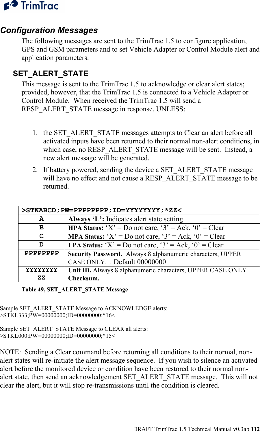  DRAFT TrimTrac 1.5 Technical Manual v0.3ab 112 Configuration Messages The following messages are sent to the TrimTrac 1.5 to configure application, GPS and GSM parameters and to set Vehicle Adapter or Control Module alert and application parameters. SET_ALERT_STATE This message is sent to the TrimTrac 1.5 to acknowledge or clear alert states; provided, however, that the TrimTrac 1.5 is connected to a Vehicle Adapter or Control Module.  When received the TrimTrac 1.5 will send a RESP_ALERT_STATE message in response, UNLESS:  1. the SET_ALERT_STATE messages attempts to Clear an alert before all activated inputs have been returned to their normal non-alert conditions, in which case, no RESP_ALERT_STATE message will be sent.  Instead, a new alert message will be generated. 2. If battery powered, sending the device a SET_ALERT_STATE message will have no effect and not cause a RESP_ALERT_STATE message to be returned.  &gt;STKABCD;PW=PPPPPPPP;ID=YYYYYYYY;*ZZ&lt; A Always ‘L’: Indicates alert state setting B HPA Status: ‘X’ = Do not care, ‘3’ = Ack, ‘0’ = Clear C MPA Status: ‘X’ = Do not care, ‘3’ = Ack, ‘0’ = Clear D LPA Status: ‘X’ = Do not care, ‘3’ = Ack, ‘0’ = Clear PPPPPPPP Security Password.  Always 8 alphanumeric characters, UPPER CASE ONLY.  . Default 00000000 YYYYYYYY Unit ID. Always 8 alphanumeric characters, UPPER CASE ONLY ZZ Checksum.   Table 49, SET_ALERT_STATE Message  Sample SET_ALERT_STATE Message to ACKNOWLEDGE alerts: &gt;STKL333;PW=00000000;ID=00000000;*16&lt;  Sample SET_ALERT_STATE Message to CLEAR all alerts: &gt;STKL000;PW=00000000;ID=00000000;*15&lt;  NOTE:  Sending a Clear command before returning all conditions to their normal, non-alert states will re-initiate the alert message sequence.  If you wish to silence an activated alert before the monitored device or condition have been restored to their normal non-alert state, then send an acknowledgement SET_ALERT_STATE message.  This will not clear the alert, but it will stop re-transmissions until the condition is cleared. 