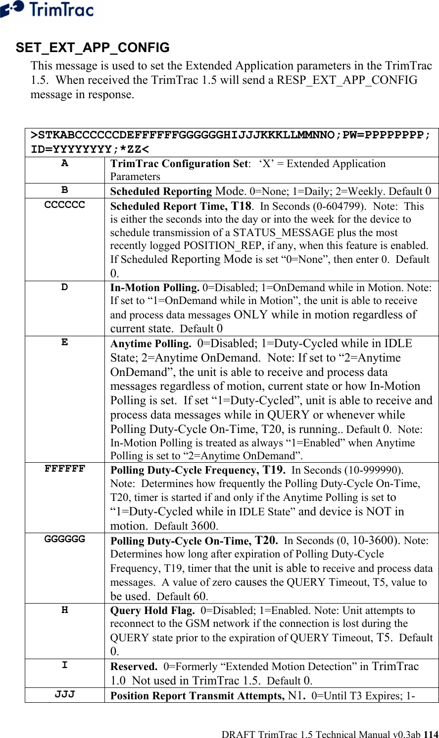  DRAFT TrimTrac 1.5 Technical Manual v0.3ab 114 SET_EXT_APP_CONFIG This message is used to set the Extended Application parameters in the TrimTrac 1.5.  When received the TrimTrac 1.5 will send a RESP_EXT_APP_CONFIG message in response.  &gt;STKABCCCCCCDEFFFFFFGGGGGGHIJJJKKKLLMMNNO;PW=PPPPPPPP;ID=YYYYYYYY;*ZZ&lt; A  TrimTrac Configuration Set:  ‘X’ = Extended Application Parameters B  Scheduled Reporting Mode. 0=None; 1=Daily; 2=Weekly. Default 0 CCCCCC  Scheduled Report Time, T18.  In Seconds (0-604799).  Note:  This is either the seconds into the day or into the week for the device to schedule transmission of a STATUS_MESSAGE plus the most recently logged POSITION_REP, if any, when this feature is enabled.  If Scheduled Reporting Mode is set “0=None”, then enter 0.  Default 0.   D  In-Motion Polling. 0=Disabled; 1=OnDemand while in Motion. Note:  If set to “1=OnDemand while in Motion”, the unit is able to receive and process data messages ONLY while in motion regardless of current state.  Default 0 E  Anytime Polling.  0=Disabled; 1=Duty-Cycled while in IDLE State; 2=Anytime OnDemand.  Note: If set to “2=Anytime OnDemand”, the unit is able to receive and process data messages regardless of motion, current state or how In-Motion Polling is set.  If set “1=Duty-Cycled”, unit is able to receive and process data messages while in QUERY or whenever while Polling Duty-Cycle On-Time, T20, is running.. Default 0.  Note:  In-Motion Polling is treated as always “1=Enabled” when Anytime Polling is set to “2=Anytime OnDemand”. FFFFFF  Polling Duty-Cycle Frequency, T19.  In Seconds (10-999990).  Note:  Determines how frequently the Polling Duty-Cycle On-Time, T20, timer is started if and only if the Anytime Polling is set to “1=Duty-Cycled while in IDLE State” and device is NOT in motion.  Default 3600.   GGGGGG  Polling Duty-Cycle On-Time, T20.  In Seconds (0, 10-3600). Note: Determines how long after expiration of Polling Duty-Cycle Frequency, T19, timer that the unit is able to receive and process data messages.  A value of zero causes the QUERY Timeout, T5, value to be used.  Default 60.   H  Query Hold Flag.  0=Disabled; 1=Enabled. Note: Unit attempts to reconnect to the GSM network if the connection is lost during the QUERY state prior to the expiration of QUERY Timeout, T5.  Default 0.   I  Reserved.  0=Formerly “Extended Motion Detection” in TrimTrac 1.0  Not used in TrimTrac 1.5.  Default 0.   JJJ  Position Report Transmit Attempts, N1.  0=Until T3 Expires; 1-