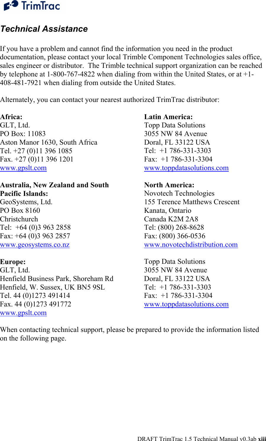  DRAFT TrimTrac 1.5 Technical Manual v0.3ab xiii Technical Assistance   If you have a problem and cannot find the information you need in the product documentation, please contact your local Trimble Component Technologies sales office, sales engineer or distributor.  The Trimble technical support organization can be reached by telephone at 1-800-767-4822 when dialing from within the United States, or at +1-408-481-7921 when dialing from outside the United States.  Alternately, you can contact your nearest authorized TrimTrac distributor:  Africa: GLT, Ltd. PO Box: 11083 Aston Manor 1630, South Africa Tel. +27 (0)11 396 1085 Fax. +27 (0)11 396 1201 www.gpslt.com  Australia, New Zealand and South Pacific Islands: GeoSystems, Ltd. PO Box 8160 Christchurch Tel:  +64 (0)3 963 2858 Fax: +64 (0)3 963 2857 www.geosystems.co.nz  Europe: GLT, Ltd. Henfield Business Park, Shoreham Rd Henfield, W. Sussex, UK BN5 9SL  Tel. 44 (0)1273 491414 Fax. 44 (0)1273 491772 www.gpslt.com Latin America: Topp Data Solutions 3055 NW 84 Avenue Doral, FL 33122 USA Tel:  +1 786-331-3303 Fax:  +1 786-331-3304 www.toppdatasolutions.com  North America: Novotech Technologies 155 Terence Matthews Crescent Kanata, Ontario Canada K2M 2A8 Tel: (800) 268-8628 Fax: (800) 366-0536 www.novotechdistribution.com  Topp Data Solutions 3055 NW 84 Avenue Doral, FL 33122 USA Tel:  +1 786-331-3303 Fax:  +1 786-331-3304 www.toppdatasolutions.com   When contacting technical support, please be prepared to provide the information listed on the following page. 