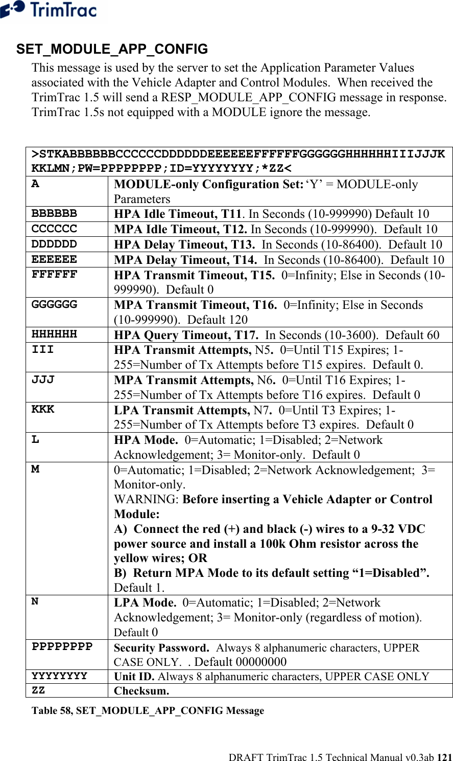  DRAFT TrimTrac 1.5 Technical Manual v0.3ab 121 SET_MODULE_APP_CONFIG This message is used by the server to set the Application Parameter Values associated with the Vehicle Adapter and Control Modules.  When received the TrimTrac 1.5 will send a RESP_MODULE_APP_CONFIG message in response. TrimTrac 1.5s not equipped with a MODULE ignore the message.  &gt;STKABBBBBBCCCCCCDDDDDDEEEEEEFFFFFFGGGGGGHHHHHHIIIJJJKKKLMN;PW=PPPPPPPP;ID=YYYYYYYY;*ZZ&lt; A MODULE-only Configuration Set: ‘Y’ = MODULE-only Parameters BBBBBB HPA Idle Timeout, T11. In Seconds (10-999990) Default 10  CCCCCC MPA Idle Timeout, T12. In Seconds (10-999990).  Default 10  DDDDDD HPA Delay Timeout, T13.  In Seconds (10-86400).  Default 10 EEEEEE MPA Delay Timeout, T14.  In Seconds (10-86400).  Default 10 FFFFFF HPA Transmit Timeout, T15.  0=Infinity; Else in Seconds (10-999990).  Default 0 GGGGGG MPA Transmit Timeout, T16.  0=Infinity; Else in Seconds (10-999990).  Default 120 HHHHHH HPA Query Timeout, T17.  In Seconds (10-3600).  Default 60 III HPA Transmit Attempts, N5.  0=Until T15 Expires; 1-255=Number of Tx Attempts before T15 expires.  Default 0. JJJ MPA Transmit Attempts, N6.  0=Until T16 Expires; 1-255=Number of Tx Attempts before T16 expires.  Default 0 KKK LPA Transmit Attempts, N7.  0=Until T3 Expires; 1-255=Number of Tx Attempts before T3 expires.  Default 0 L HPA Mode.  0=Automatic; 1=Disabled; 2=Network Acknowledgement; 3= Monitor-only.  Default 0 M 0=Automatic; 1=Disabled; 2=Network Acknowledgement;  3= Monitor-only.  WARNING: Before inserting a Vehicle Adapter or Control Module: A)  Connect the red (+) and black (-) wires to a 9-32 VDC power source and install a 100k Ohm resistor across the yellow wires; OR B)  Return MPA Mode to its default setting “1=Disabled”.  Default 1. N  LPA Mode.  0=Automatic; 1=Disabled; 2=Network Acknowledgement; 3= Monitor-only (regardless of motion). Default 0 PPPPPPPP Security Password.  Always 8 alphanumeric characters, UPPER CASE ONLY.  . Default 00000000 YYYYYYYY  Unit ID. Always 8 alphanumeric characters, UPPER CASE ONLY ZZ  Checksum.   Table 58, SET_MODULE_APP_CONFIG Message 