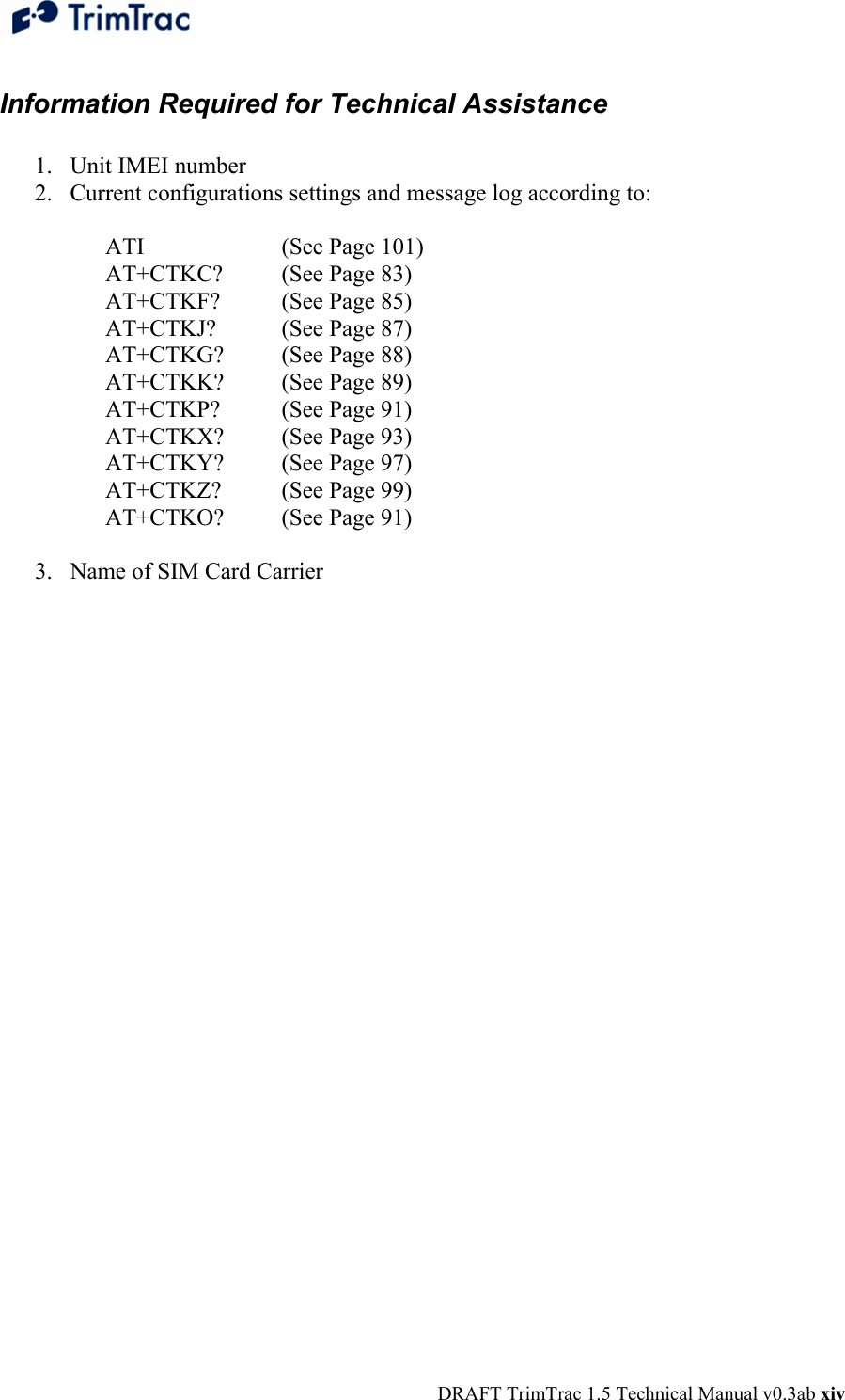  DRAFT TrimTrac 1.5 Technical Manual v0.3ab xiv Information Required for Technical Assistance  1. Unit IMEI number 2. Current configurations settings and message log according to:  ATI    (See Page 101)  AT+CTKC?  (See Page 83) AT+CTKF?  (See Page 85) AT+CTKJ?  (See Page 87) AT+CTKG?  (See Page 88) AT+CTKK?  (See Page 89) AT+CTKP?  (See Page 91) AT+CTKX?  (See Page 93) AT+CTKY?  (See Page 97) AT+CTKZ?  (See Page 99) AT+CTKO?  (See Page 91)  3. Name of SIM Card Carrier    