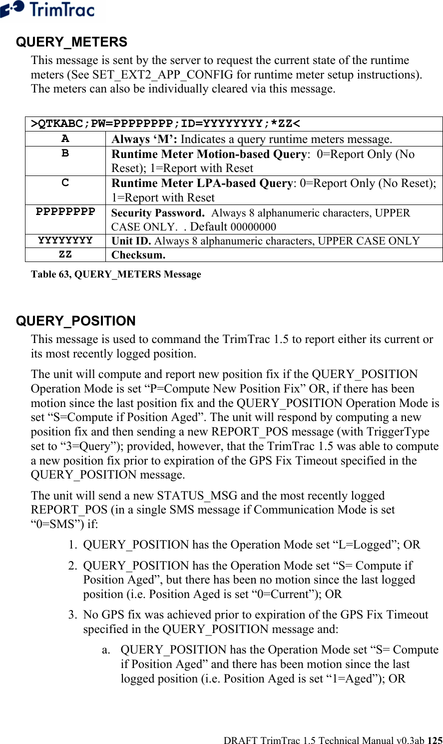  DRAFT TrimTrac 1.5 Technical Manual v0.3ab 125 QUERY_METERS This message is sent by the server to request the current state of the runtime meters (See SET_EXT2_APP_CONFIG for runtime meter setup instructions).  The meters can also be individually cleared via this message.  &gt;QTKABC;PW=PPPPPPPP;ID=YYYYYYYY;*ZZ&lt; A  Always ‘M’: Indicates a query runtime meters message. B  Runtime Meter Motion-based Query:  0=Report Only (No Reset); 1=Report with Reset C  Runtime Meter LPA-based Query: 0=Report Only (No Reset); 1=Report with Reset PPPPPPPP Security Password.  Always 8 alphanumeric characters, UPPER CASE ONLY.  . Default 00000000 YYYYYYYY Unit ID. Always 8 alphanumeric characters, UPPER CASE ONLY ZZ Checksum.   Table 63, QUERY_METERS Message  QUERY_POSITION This message is used to command the TrimTrac 1.5 to report either its current or its most recently logged position.   The unit will compute and report new position fix if the QUERY_POSITION Operation Mode is set “P=Compute New Position Fix” OR, if there has been motion since the last position fix and the QUERY_POSITION Operation Mode is set “S=Compute if Position Aged”. The unit will respond by computing a new position fix and then sending a new REPORT_POS message (with TriggerType set to “3=Query”); provided, however, that the TrimTrac 1.5 was able to compute a new position fix prior to expiration of the GPS Fix Timeout specified in the QUERY_POSITION message.  The unit will send a new STATUS_MSG and the most recently logged REPORT_POS (in a single SMS message if Communication Mode is set “0=SMS”) if: 1. QUERY_POSITION has the Operation Mode set “L=Logged”; OR 2.  QUERY_POSITION has the Operation Mode set “S= Compute if Position Aged”, but there has been no motion since the last logged position (i.e. Position Aged is set “0=Current”); OR 3.  No GPS fix was achieved prior to expiration of the GPS Fix Timeout specified in the QUERY_POSITION message and: a. QUERY_POSITION has the Operation Mode set “S= Compute if Position Aged” and there has been motion since the last logged position (i.e. Position Aged is set “1=Aged”); OR 