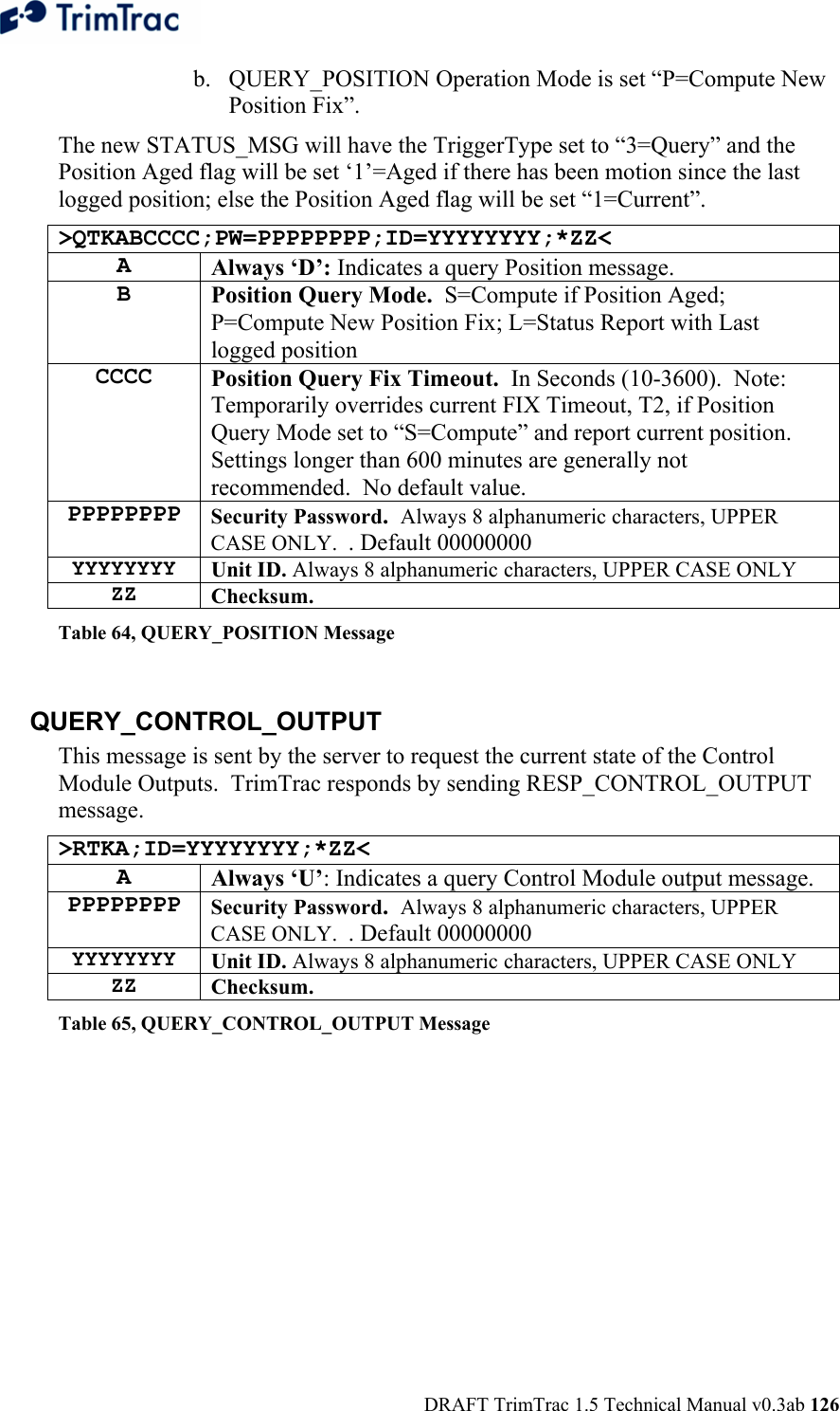  DRAFT TrimTrac 1.5 Technical Manual v0.3ab 126 b. QUERY_POSITION Operation Mode is set “P=Compute New Position Fix”. The new STATUS_MSG will have the TriggerType set to “3=Query” and the Position Aged flag will be set ‘1’=Aged if there has been motion since the last logged position; else the Position Aged flag will be set “1=Current”. &gt;QTKABCCCC;PW=PPPPPPPP;ID=YYYYYYYY;*ZZ&lt; A Always ‘D’: Indicates a query Position message. B Position Query Mode.  S=Compute if Position Aged; P=Compute New Position Fix; L=Status Report with Last logged position CCCC Position Query Fix Timeout.  In Seconds (10-3600).  Note:  Temporarily overrides current FIX Timeout, T2, if Position Query Mode set to “S=Compute” and report current position.  Settings longer than 600 minutes are generally not recommended.  No default value.   PPPPPPPP Security Password.  Always 8 alphanumeric characters, UPPER CASE ONLY.  . Default 00000000 YYYYYYYY  Unit ID. Always 8 alphanumeric characters, UPPER CASE ONLY ZZ  Checksum.   Table 64, QUERY_POSITION Message  QUERY_CONTROL_OUTPUT This message is sent by the server to request the current state of the Control Module Outputs.  TrimTrac responds by sending RESP_CONTROL_OUTPUT message. &gt;RTKA;ID=YYYYYYYY;*ZZ&lt; A  Always ‘U’: Indicates a query Control Module output message. PPPPPPPP Security Password.  Always 8 alphanumeric characters, UPPER CASE ONLY.  . Default 00000000 YYYYYYYY  Unit ID. Always 8 alphanumeric characters, UPPER CASE ONLY ZZ  Checksum.   Table 65, QUERY_CONTROL_OUTPUT Message  