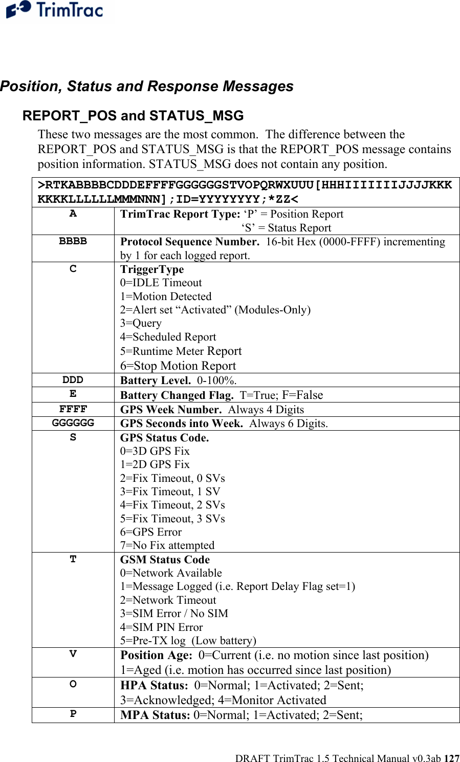  DRAFT TrimTrac 1.5 Technical Manual v0.3ab 127  Position, Status and Response Messages REPORT_POS and STATUS_MSG These two messages are the most common.  The difference between the REPORT_POS and STATUS_MSG is that the REPORT_POS message contains position information. STATUS_MSG does not contain any position. &gt;RTKABBBBCDDDEFFFFGGGGGGSTVOPQRWXUUU[HHHIIIIIIIJJJJKKKKKKKLLLLLLMMMNNN];ID=YYYYYYYY;*ZZ&lt; A  TrimTrac Report Type: ‘P’ = Position Report         ‘S’ = Status Report BBBB  Protocol Sequence Number.  16-bit Hex (0000-FFFF) incrementing by 1 for each logged report. C  TriggerType 0=IDLE Timeout 1=Motion Detected 2=Alert set “Activated” (Modules-Only) 3=Query 4=Scheduled Report 5=Runtime Meter Report 6=Stop Motion Report DDD  Battery Level.  0-100%. E  Battery Changed Flag.  T=True; F=False FFFF  GPS Week Number.  Always 4 Digits GGGGGG  GPS Seconds into Week.  Always 6 Digits. S  GPS Status Code.   0=3D GPS Fix 1=2D GPS Fix 2=Fix Timeout, 0 SVs 3=Fix Timeout, 1 SV 4=Fix Timeout, 2 SVs 5=Fix Timeout, 3 SVs 6=GPS Error 7=No Fix attempted T  GSM Status Code 0=Network Available 1=Message Logged (i.e. Report Delay Flag set=1) 2=Network Timeout 3=SIM Error / No SIM 4=SIM PIN Error 5=Pre-TX log  (Low battery) V  Position Age:  0=Current (i.e. no motion since last position) 1=Aged (i.e. motion has occurred since last position) O  HPA Status:  0=Normal; 1=Activated; 2=Sent; 3=Acknowledged; 4=Monitor Activated P  MPA Status: 0=Normal; 1=Activated; 2=Sent; 