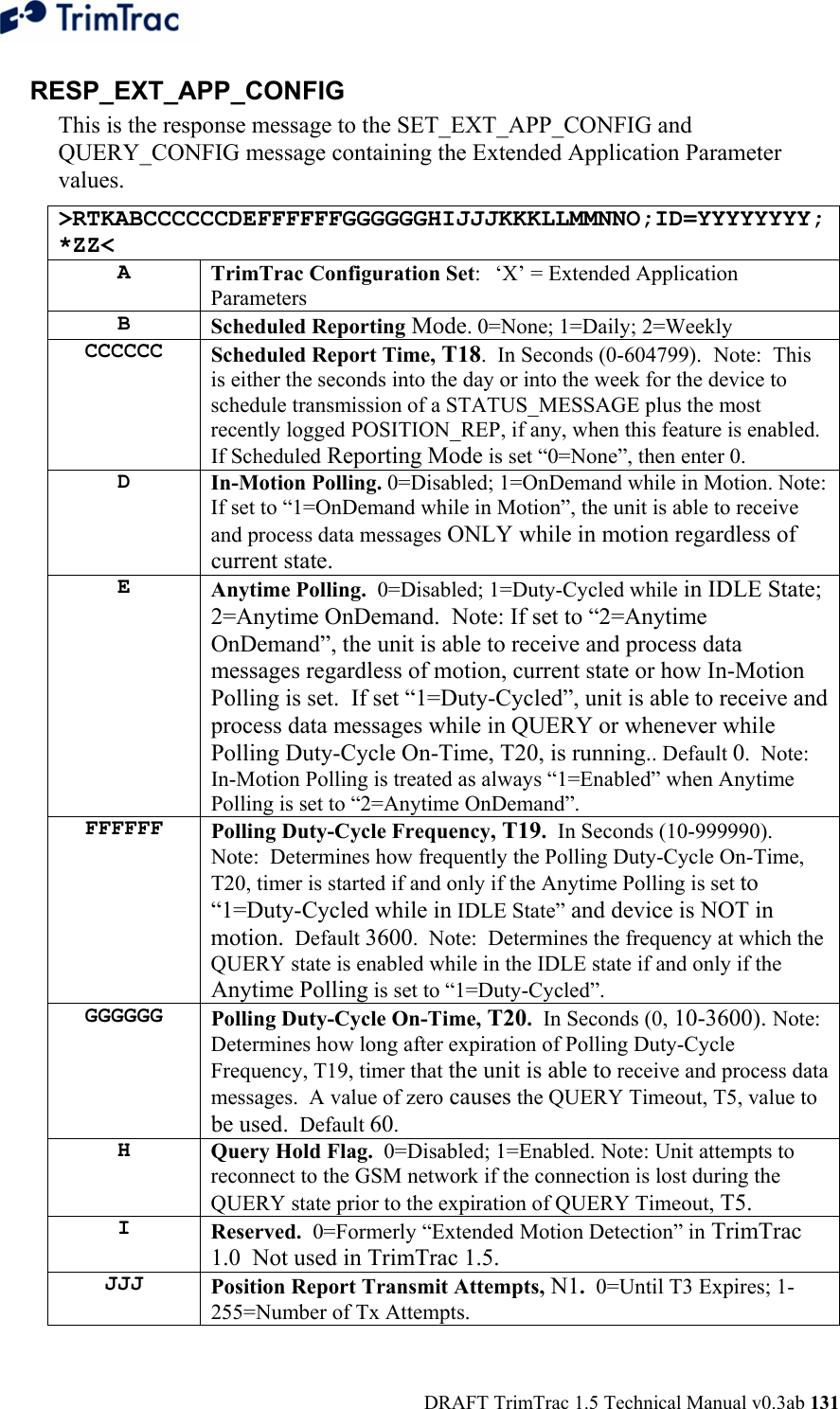  DRAFT TrimTrac 1.5 Technical Manual v0.3ab 131 RESP_EXT_APP_CONFIG This is the response message to the SET_EXT_APP_CONFIG and QUERY_CONFIG message containing the Extended Application Parameter values. &gt;RTKABCCCCCCDEFFFFFFGGGGGGHIJJJKKKLLMMNNO;ID=YYYYYYYY;*ZZ&lt; A  TrimTrac Configuration Set:  ‘X’ = Extended Application Parameters B  Scheduled Reporting Mode. 0=None; 1=Daily; 2=Weekly CCCCCC  Scheduled Report Time, T18.  In Seconds (0-604799).  Note:  This is either the seconds into the day or into the week for the device to schedule transmission of a STATUS_MESSAGE plus the most recently logged POSITION_REP, if any, when this feature is enabled.  If Scheduled Reporting Mode is set “0=None”, then enter 0. D  In-Motion Polling. 0=Disabled; 1=OnDemand while in Motion. Note:  If set to “1=OnDemand while in Motion”, the unit is able to receive and process data messages ONLY while in motion regardless of current state. E  Anytime Polling.  0=Disabled; 1=Duty-Cycled while in IDLE State; 2=Anytime OnDemand.  Note: If set to “2=Anytime OnDemand”, the unit is able to receive and process data messages regardless of motion, current state or how In-Motion Polling is set.  If set “1=Duty-Cycled”, unit is able to receive and process data messages while in QUERY or whenever while Polling Duty-Cycle On-Time, T20, is running.. Default 0.  Note:  In-Motion Polling is treated as always “1=Enabled” when Anytime Polling is set to “2=Anytime OnDemand”. FFFFFF  Polling Duty-Cycle Frequency, T19.  In Seconds (10-999990).  Note:  Determines how frequently the Polling Duty-Cycle On-Time, T20, timer is started if and only if the Anytime Polling is set to “1=Duty-Cycled while in IDLE State” and device is NOT in motion.  Default 3600.  Note:  Determines the frequency at which the QUERY state is enabled while in the IDLE state if and only if the Anytime Polling is set to “1=Duty-Cycled”. GGGGGG  Polling Duty-Cycle On-Time, T20.  In Seconds (0, 10-3600). Note: Determines how long after expiration of Polling Duty-Cycle Frequency, T19, timer that the unit is able to receive and process data messages.  A value of zero causes the QUERY Timeout, T5, value to be used.  Default 60. H  Query Hold Flag.  0=Disabled; 1=Enabled. Note: Unit attempts to reconnect to the GSM network if the connection is lost during the QUERY state prior to the expiration of QUERY Timeout, T5. I  Reserved.  0=Formerly “Extended Motion Detection” in TrimTrac 1.0  Not used in TrimTrac 1.5. JJJ  Position Report Transmit Attempts, N1.  0=Until T3 Expires; 1-255=Number of Tx Attempts.  