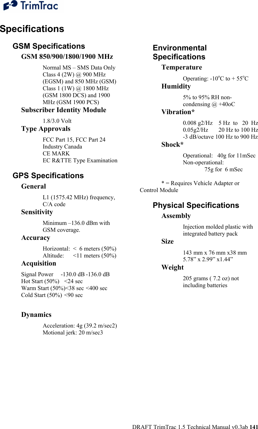  DRAFT TrimTrac 1.5 Technical Manual v0.3ab 141 Specifications GSM Specifications GSM 850/900/1800/1900 MHz Normal MS – SMS Data Only Class 4 (2W) @ 900 MHz (EGSM) and 850 MHz (GSM) Class 1 (1W) @ 1800 MHz (GSM 1800 DCS) and 1900 MHz (GSM 1900 PCS) Subscriber Identity Module 1.8/3.0 Volt Type Approvals FCC Part 15, FCC Part 24 Industry Canada CE MARK EC R&amp;TTE Type Examination GPS Specifications General L1 (1575.42 MHz) frequency, C/A code  Sensitivity Minimum –136.0 dBm with GSM coverage. Accuracy Horizontal:  &lt;  6 meters (50%) Altitude:      &lt;11 meters (50%) Acquisition Signal Power     -130.0 dB -136.0 dB Hot Start (50%)  &lt;24 sec   Warm Start (50%)&lt;38 sec &lt;400 sec Cold Start (50%)  &lt;90 sec    Dynamics Acceleration: 4g (39.2 m/sec2) Motional jerk: 20 m/sec3 Environmental Specifications Temperature Operating: -10oC to + 55oC Humidity 5% to 95% RH non-condensing @ +40oC Vibration* 0.008 g2/Hz    5 Hz  to   20  Hz 0.05g2/Hz       20 Hz to 100 Hz -3 dB/octave 100 Hz to 900 Hz Shock* Operational:   40g for 11mSec Non-operational:   75g for  6 mSec  * = Requires Vehicle Adapter or Control Module Physical Specifications Assembly Injection molded plastic with integrated battery pack Size 143 mm x 76 mm x38 mm 5.78” x 2.99” x1.44” Weight 205 grams ( 7.2 oz) not including batteries  