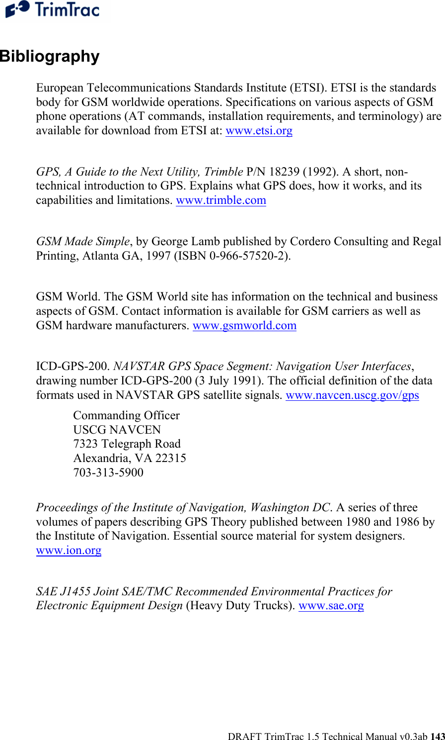  DRAFT TrimTrac 1.5 Technical Manual v0.3ab 143 Bibliography  European Telecommunications Standards Institute (ETSI). ETSI is the standards body for GSM worldwide operations. Specifications on various aspects of GSM phone operations (AT commands, installation requirements, and terminology) are available for download from ETSI at: www.etsi.org  GPS, A Guide to the Next Utility, Trimble P/N 18239 (1992). A short, non-technical introduction to GPS. Explains what GPS does, how it works, and its capabilities and limitations. www.trimble.com  GSM Made Simple, by George Lamb published by Cordero Consulting and Regal Printing, Atlanta GA, 1997 (ISBN 0-966-57520-2).   GSM World. The GSM World site has information on the technical and business aspects of GSM. Contact information is available for GSM carriers as well as GSM hardware manufacturers. www.gsmworld.com  ICD-GPS-200. NAVSTAR GPS Space Segment: Navigation User Interfaces, drawing number ICD-GPS-200 (3 July 1991). The official definition of the data formats used in NAVSTAR GPS satellite signals. www.navcen.uscg.gov/gps Commanding Officer USCG NAVCEN 7323 Telegraph Road Alexandria, VA 22315 703-313-5900  Proceedings of the Institute of Navigation, Washington DC. A series of three volumes of papers describing GPS Theory published between 1980 and 1986 by the Institute of Navigation. Essential source material for system designers. www.ion.org   SAE J1455 Joint SAE/TMC Recommended Environmental Practices for Electronic Equipment Design (Heavy Duty Trucks). www.sae.org   