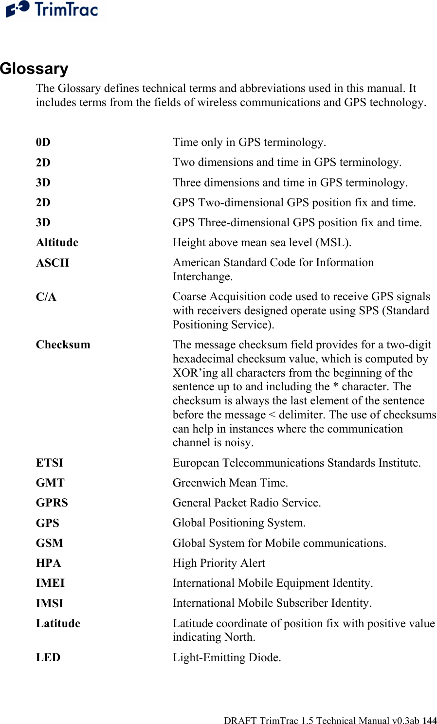  DRAFT TrimTrac 1.5 Technical Manual v0.3ab 144  Glossary The Glossary defines technical terms and abbreviations used in this manual. It includes terms from the fields of wireless communications and GPS technology.  0D   Time only in GPS terminology.2D   Two dimensions and time in GPS terminology.3D   Three dimensions and time in GPS terminology.2D   GPS Two-dimensional GPS position fix and time.3D  GPS Three-dimensional GPS position fix and time.Altitude  Height above mean sea level (MSL).ASCII  American Standard Code for Information Interchange.C/A   Coarse Acquisition code used to receive GPS signals with receivers designed operate using SPS (Standard Positioning Service).Checksum  The message checksum field provides for a two-digit hexadecimal checksum value, which is computed by XOR’ing all characters from the beginning of the sentence up to and including the * character. The checksum is always the last element of the sentence before the message &lt; delimiter. The use of checksums can help in instances where the communication channel is noisy.ETSI   European Telecommunications Standards Institute. GMT  Greenwich Mean Time. GPRS   General Packet Radio Service.GPS  Global Positioning System.GSM  Global System for Mobile communications.HPA  High Priority AlertIMEI  International Mobile Equipment Identity.IMSI  International Mobile Subscriber Identity.Latitude  Latitude coordinate of position fix with positive value indicating North.LED  Light-Emitting Diode.