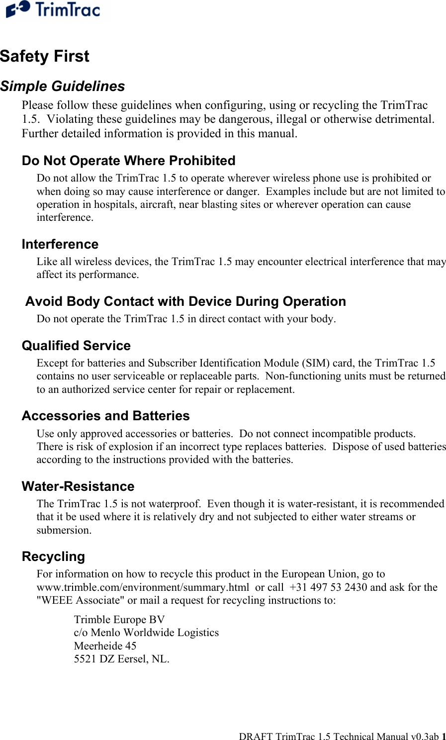  DRAFT TrimTrac 1.5 Technical Manual v0.3ab 1 Safety First Simple Guidelines Please follow these guidelines when configuring, using or recycling the TrimTrac 1.5.  Violating these guidelines may be dangerous, illegal or otherwise detrimental.  Further detailed information is provided in this manual. Do Not Operate Where Prohibited Do not allow the TrimTrac 1.5 to operate wherever wireless phone use is prohibited or when doing so may cause interference or danger.  Examples include but are not limited to operation in hospitals, aircraft, near blasting sites or wherever operation can cause interference. Interference Like all wireless devices, the TrimTrac 1.5 may encounter electrical interference that may affect its performance.  Avoid Body Contact with Device During Operation Do not operate the TrimTrac 1.5 in direct contact with your body. Qualified Service Except for batteries and Subscriber Identification Module (SIM) card, the TrimTrac 1.5 contains no user serviceable or replaceable parts.  Non-functioning units must be returned to an authorized service center for repair or replacement. Accessories and Batteries Use only approved accessories or batteries.  Do not connect incompatible products.  There is risk of explosion if an incorrect type replaces batteries.  Dispose of used batteries according to the instructions provided with the batteries. Water-Resistance The TrimTrac 1.5 is not waterproof.  Even though it is water-resistant, it is recommended that it be used where it is relatively dry and not subjected to either water streams or submersion. Recycling For information on how to recycle this product in the European Union, go to www.trimble.com/environment/summary.html  or call  +31 497 53 2430 and ask for the &quot;WEEE Associate&quot; or mail a request for recycling instructions to:  Trimble Europe BV  c/o Menlo Worldwide Logistics  Meerheide 45  5521 DZ Eersel, NL. 