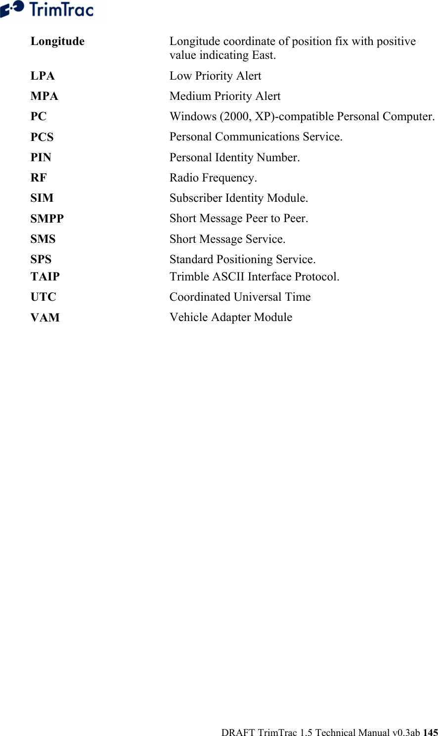  DRAFT TrimTrac 1.5 Technical Manual v0.3ab 145 Longitude  Longitude coordinate of position fix with positive value indicating East.LPA  Low Priority AlertMPA  Medium Priority AlertPC  Windows (2000, XP)-compatible Personal Computer.PCS  Personal Communications Service.PIN  Personal Identity Number.RF  Radio Frequency.SIM  Subscriber Identity Module. SMPP  Short Message Peer to Peer.SMS  Short Message Service.SPS  Standard Positioning Service.TAIP  Trimble ASCII Interface Protocol. UTC  Coordinated Universal Time VAM  Vehicle Adapter Module