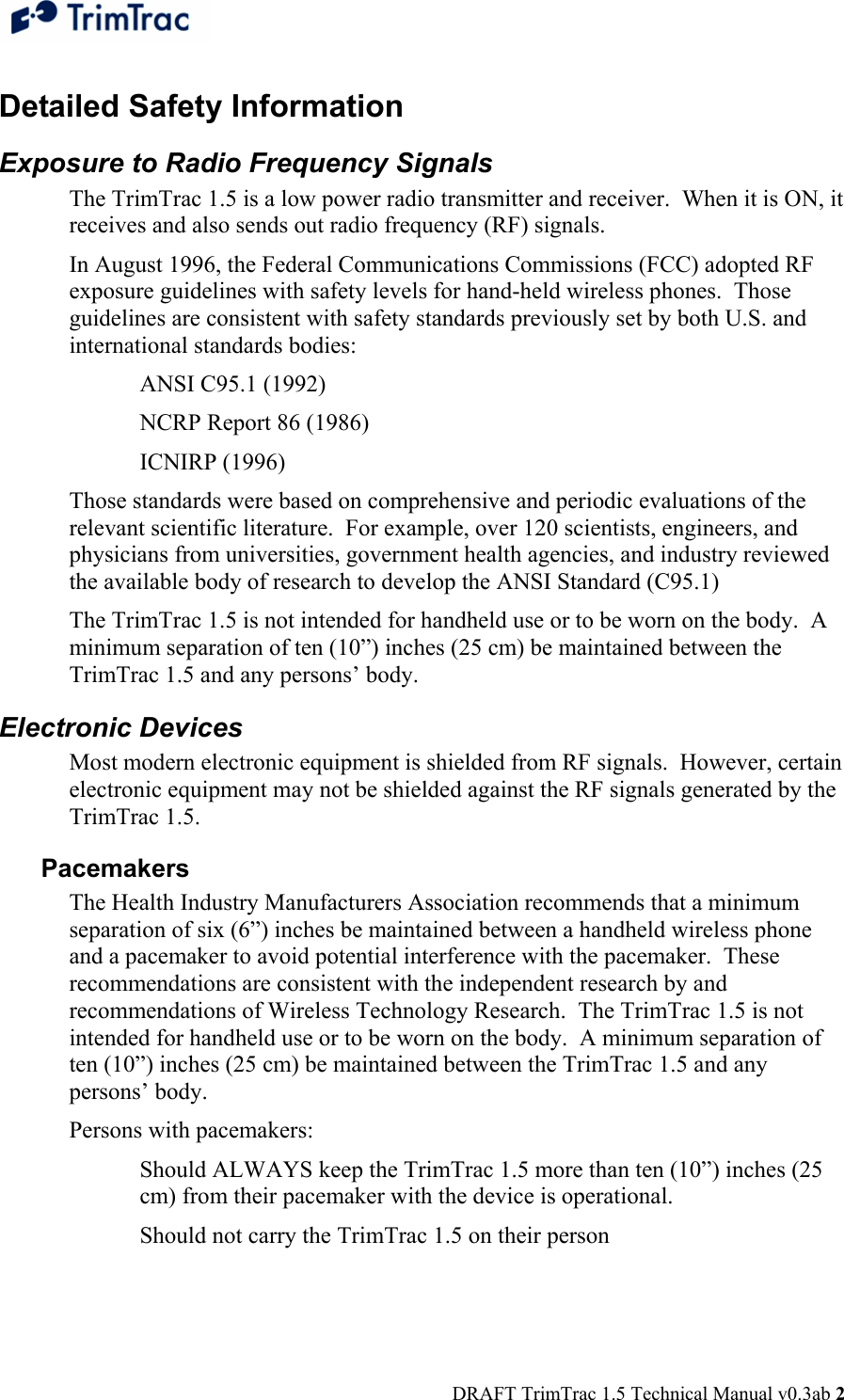  DRAFT TrimTrac 1.5 Technical Manual v0.3ab 2 Detailed Safety Information Exposure to Radio Frequency Signals The TrimTrac 1.5 is a low power radio transmitter and receiver.  When it is ON, it receives and also sends out radio frequency (RF) signals. In August 1996, the Federal Communications Commissions (FCC) adopted RF exposure guidelines with safety levels for hand-held wireless phones.  Those guidelines are consistent with safety standards previously set by both U.S. and international standards bodies: ANSI C95.1 (1992) NCRP Report 86 (1986) ICNIRP (1996) Those standards were based on comprehensive and periodic evaluations of the relevant scientific literature.  For example, over 120 scientists, engineers, and physicians from universities, government health agencies, and industry reviewed the available body of research to develop the ANSI Standard (C95.1) The TrimTrac 1.5 is not intended for handheld use or to be worn on the body.  A minimum separation of ten (10”) inches (25 cm) be maintained between the TrimTrac 1.5 and any persons’ body. Electronic Devices Most modern electronic equipment is shielded from RF signals.  However, certain electronic equipment may not be shielded against the RF signals generated by the TrimTrac 1.5. Pacemakers The Health Industry Manufacturers Association recommends that a minimum separation of six (6”) inches be maintained between a handheld wireless phone and a pacemaker to avoid potential interference with the pacemaker.  These recommendations are consistent with the independent research by and recommendations of Wireless Technology Research.  The TrimTrac 1.5 is not intended for handheld use or to be worn on the body.  A minimum separation of ten (10”) inches (25 cm) be maintained between the TrimTrac 1.5 and any persons’ body. Persons with pacemakers: Should ALWAYS keep the TrimTrac 1.5 more than ten (10”) inches (25 cm) from their pacemaker with the device is operational. Should not carry the TrimTrac 1.5 on their person 