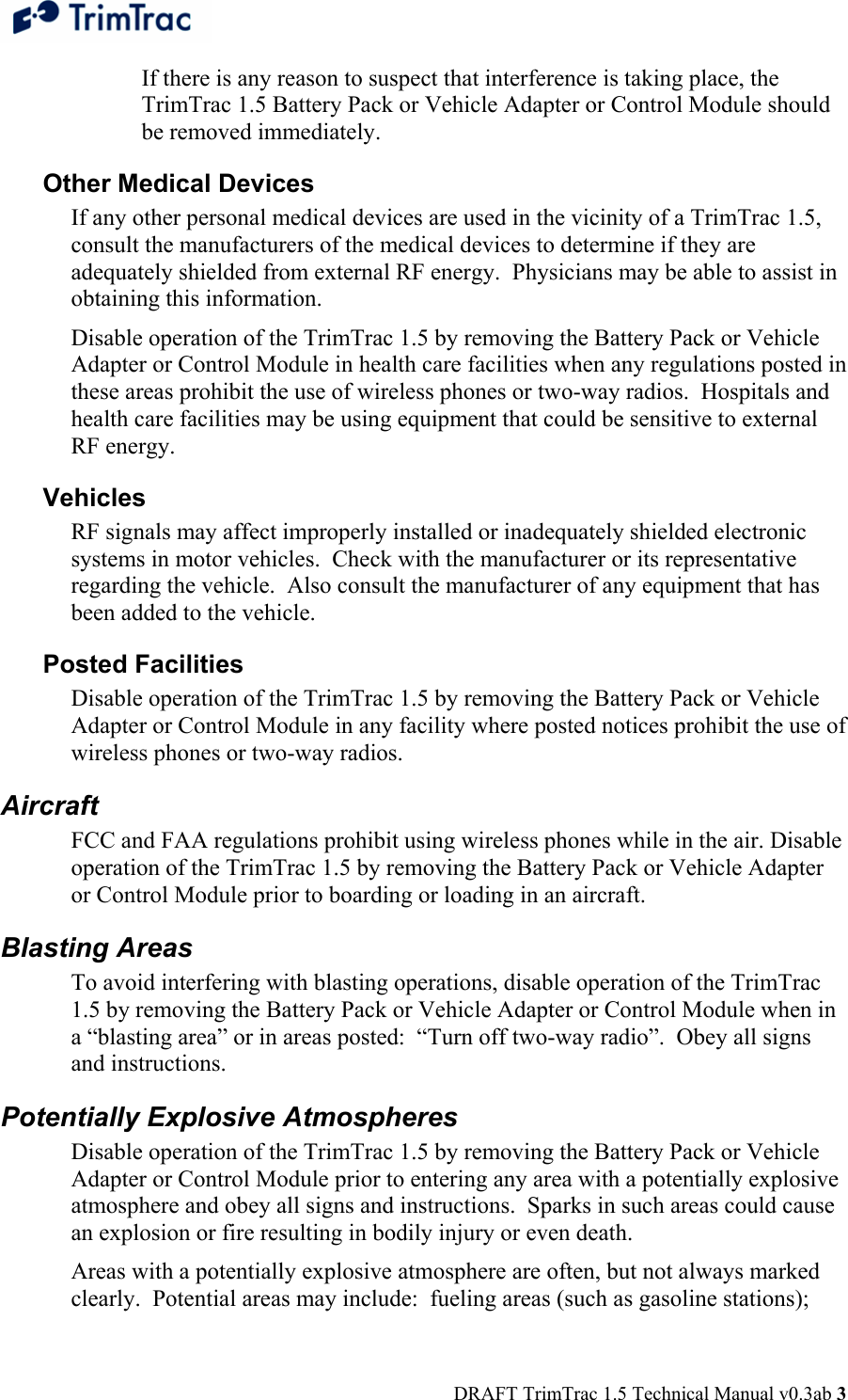  DRAFT TrimTrac 1.5 Technical Manual v0.3ab 3 If there is any reason to suspect that interference is taking place, the TrimTrac 1.5 Battery Pack or Vehicle Adapter or Control Module should be removed immediately. Other Medical Devices If any other personal medical devices are used in the vicinity of a TrimTrac 1.5, consult the manufacturers of the medical devices to determine if they are adequately shielded from external RF energy.  Physicians may be able to assist in obtaining this information. Disable operation of the TrimTrac 1.5 by removing the Battery Pack or Vehicle Adapter or Control Module in health care facilities when any regulations posted in these areas prohibit the use of wireless phones or two-way radios.  Hospitals and health care facilities may be using equipment that could be sensitive to external RF energy. Vehicles RF signals may affect improperly installed or inadequately shielded electronic systems in motor vehicles.  Check with the manufacturer or its representative regarding the vehicle.  Also consult the manufacturer of any equipment that has been added to the vehicle. Posted Facilities Disable operation of the TrimTrac 1.5 by removing the Battery Pack or Vehicle Adapter or Control Module in any facility where posted notices prohibit the use of wireless phones or two-way radios. Aircraft FCC and FAA regulations prohibit using wireless phones while in the air. Disable operation of the TrimTrac 1.5 by removing the Battery Pack or Vehicle Adapter or Control Module prior to boarding or loading in an aircraft. Blasting Areas  To avoid interfering with blasting operations, disable operation of the TrimTrac 1.5 by removing the Battery Pack or Vehicle Adapter or Control Module when in a “blasting area” or in areas posted:  “Turn off two-way radio”.  Obey all signs and instructions. Potentially Explosive Atmospheres Disable operation of the TrimTrac 1.5 by removing the Battery Pack or Vehicle Adapter or Control Module prior to entering any area with a potentially explosive atmosphere and obey all signs and instructions.  Sparks in such areas could cause an explosion or fire resulting in bodily injury or even death. Areas with a potentially explosive atmosphere are often, but not always marked clearly.  Potential areas may include:  fueling areas (such as gasoline stations); 