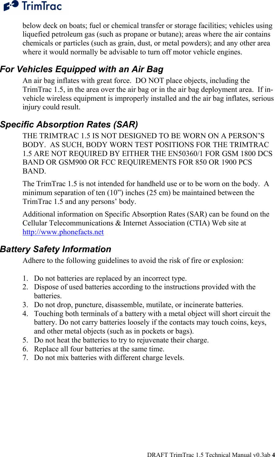  DRAFT TrimTrac 1.5 Technical Manual v0.3ab 4 below deck on boats; fuel or chemical transfer or storage facilities; vehicles using liquefied petroleum gas (such as propane or butane); areas where the air contains chemicals or particles (such as grain, dust, or metal powders); and any other area where it would normally be advisable to turn off motor vehicle engines. For Vehicles Equipped with an Air Bag An air bag inflates with great force.  DO NOT place objects, including the TrimTrac 1.5, in the area over the air bag or in the air bag deployment area.  If in-vehicle wireless equipment is improperly installed and the air bag inflates, serious injury could result. Specific Absorption Rates (SAR) THE TRIMTRAC 1.5 IS NOT DESIGNED TO BE WORN ON A PERSON’S BODY.  AS SUCH, BODY WORN TEST POSITIONS FOR THE TRIMTRAC 1.5 ARE NOT REQUIRED BY EITHER THE EN50360/1 FOR GSM 1800 DCS BAND OR GSM900 OR FCC REQUIREMENTS FOR 850 OR 1900 PCS BAND. The TrimTrac 1.5 is not intended for handheld use or to be worn on the body.  A minimum separation of ten (10”) inches (25 cm) be maintained between the TrimTrac 1.5 and any persons’ body. Additional information on Specific Absorption Rates (SAR) can be found on the Cellular Telecommunications &amp; Internet Association (CTIA) Web site at http://www.phonefacts.net Battery Safety Information Adhere to the following guidelines to avoid the risk of fire or explosion:   1. Do not batteries are replaced by an incorrect type. 2. Dispose of used batteries according to the instructions provided with the batteries. 3. Do not drop, puncture, disassemble, mutilate, or incinerate batteries.  4. Touching both terminals of a battery with a metal object will short circuit the battery. Do not carry batteries loosely if the contacts may touch coins, keys, and other metal objects (such as in pockets or bags).  5. Do not heat the batteries to try to rejuvenate their charge. 6. Replace all four batteries at the same time. 7. Do not mix batteries with different charge levels.   