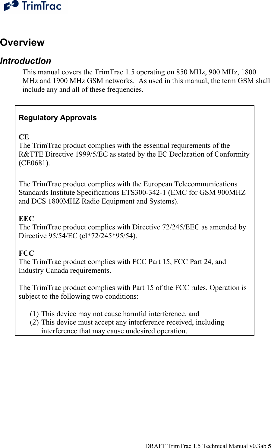  DRAFT TrimTrac 1.5 Technical Manual v0.3ab 5  Overview Introduction This manual covers the TrimTrac 1.5 operating on 850 MHz, 900 MHz, 1800 MHz and 1900 MHz GSM networks.  As used in this manual, the term GSM shall include any and all of these frequencies.  Regulatory Approvals  CE  The TrimTrac product complies with the essential requirements of the R&amp;TTE Directive 1999/5/EC as stated by the EC Declaration of Conformity (CE0681).   The TrimTrac product complies with the European Telecommunications Standards Institute Specifications ETS300-342-1 (EMC for GSM 900MHZ and DCS 1800MHZ Radio Equipment and Systems).   EEC  The TrimTrac product complies with Directive 72/245/EEC as amended by Directive 95/54/EC (el*72/245*95/54). 1.1.2   FCC  The TrimTrac product complies with FCC Part 15, FCC Part 24, and Industry Canada requirements.   The TrimTrac product complies with Part 15 of the FCC rules. Operation is subject to the following two conditions:   (1) This device may not cause harmful interference, and  (2) This device must accept any interference received, including interference that may cause undesired operation.  