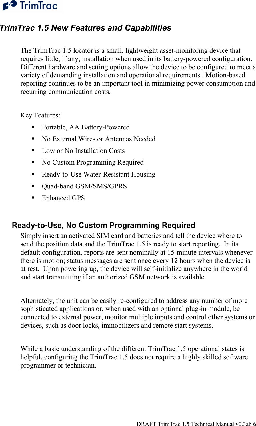  DRAFT TrimTrac 1.5 Technical Manual v0.3ab 6 TrimTrac 1.5 New Features and Capabilities  The TrimTrac 1.5 locator is a small, lightweight asset-monitoring device that requires little, if any, installation when used in its battery-powered configuration.  Different hardware and setting options allow the device to be configured to meet a variety of demanding installation and operational requirements.  Motion-based reporting continues to be an important tool in minimizing power consumption and recurring communication costs.  Key Features:  Portable, AA Battery-Powered  No External Wires or Antennas Needed  Low or No Installation Costs  No Custom Programming Required  Ready-to-Use Water-Resistant Housing  Quad-band GSM/SMS/GPRS  Enhanced GPS  Ready-to-Use, No Custom Programming Required Simply insert an activated SIM card and batteries and tell the device where to send the position data and the TrimTrac 1.5 is ready to start reporting.  In its default configuration, reports are sent nominally at 15-minute intervals whenever there is motion; status messages are sent once every 12 hours when the device is at rest.  Upon powering up, the device will self-initialize anywhere in the world and start transmitting if an authorized GSM network is available.    Alternately, the unit can be easily re-configured to address any number of more sophisticated applications or, when used with an optional plug-in module, be connected to external power, monitor multiple inputs and control other systems or devices, such as door locks, immobilizers and remote start systems.  While a basic understanding of the different TrimTrac 1.5 operational states is helpful, configuring the TrimTrac 1.5 does not require a highly skilled software programmer or technician.   