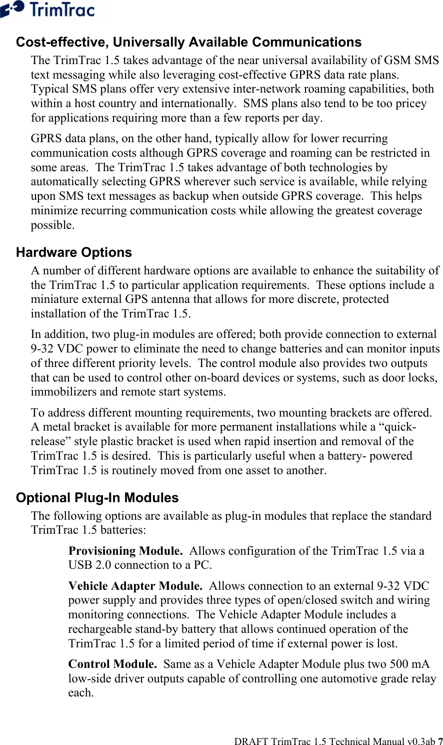  DRAFT TrimTrac 1.5 Technical Manual v0.3ab 7 Cost-effective, Universally Available Communications The TrimTrac 1.5 takes advantage of the near universal availability of GSM SMS text messaging while also leveraging cost-effective GPRS data rate plans.  Typical SMS plans offer very extensive inter-network roaming capabilities, both within a host country and internationally.  SMS plans also tend to be too pricey for applications requiring more than a few reports per day.   GPRS data plans, on the other hand, typically allow for lower recurring communication costs although GPRS coverage and roaming can be restricted in some areas.  The TrimTrac 1.5 takes advantage of both technologies by automatically selecting GPRS wherever such service is available, while relying upon SMS text messages as backup when outside GPRS coverage.  This helps minimize recurring communication costs while allowing the greatest coverage possible.   Hardware Options A number of different hardware options are available to enhance the suitability of the TrimTrac 1.5 to particular application requirements.  These options include a miniature external GPS antenna that allows for more discrete, protected installation of the TrimTrac 1.5. In addition, two plug-in modules are offered; both provide connection to external 9-32 VDC power to eliminate the need to change batteries and can monitor inputs of three different priority levels.  The control module also provides two outputs that can be used to control other on-board devices or systems, such as door locks, immobilizers and remote start systems. To address different mounting requirements, two mounting brackets are offered.  A metal bracket is available for more permanent installations while a “quick-release” style plastic bracket is used when rapid insertion and removal of the TrimTrac 1.5 is desired.  This is particularly useful when a battery- powered TrimTrac 1.5 is routinely moved from one asset to another. Optional Plug-In Modules The following options are available as plug-in modules that replace the standard TrimTrac 1.5 batteries:  Provisioning Module.  Allows configuration of the TrimTrac 1.5 via a USB 2.0 connection to a PC.  Vehicle Adapter Module.  Allows connection to an external 9-32 VDC power supply and provides three types of open/closed switch and wiring monitoring connections.  The Vehicle Adapter Module includes a rechargeable stand-by battery that allows continued operation of the TrimTrac 1.5 for a limited period of time if external power is lost. Control Module.  Same as a Vehicle Adapter Module plus two 500 mA low-side driver outputs capable of controlling one automotive grade relay each. 
