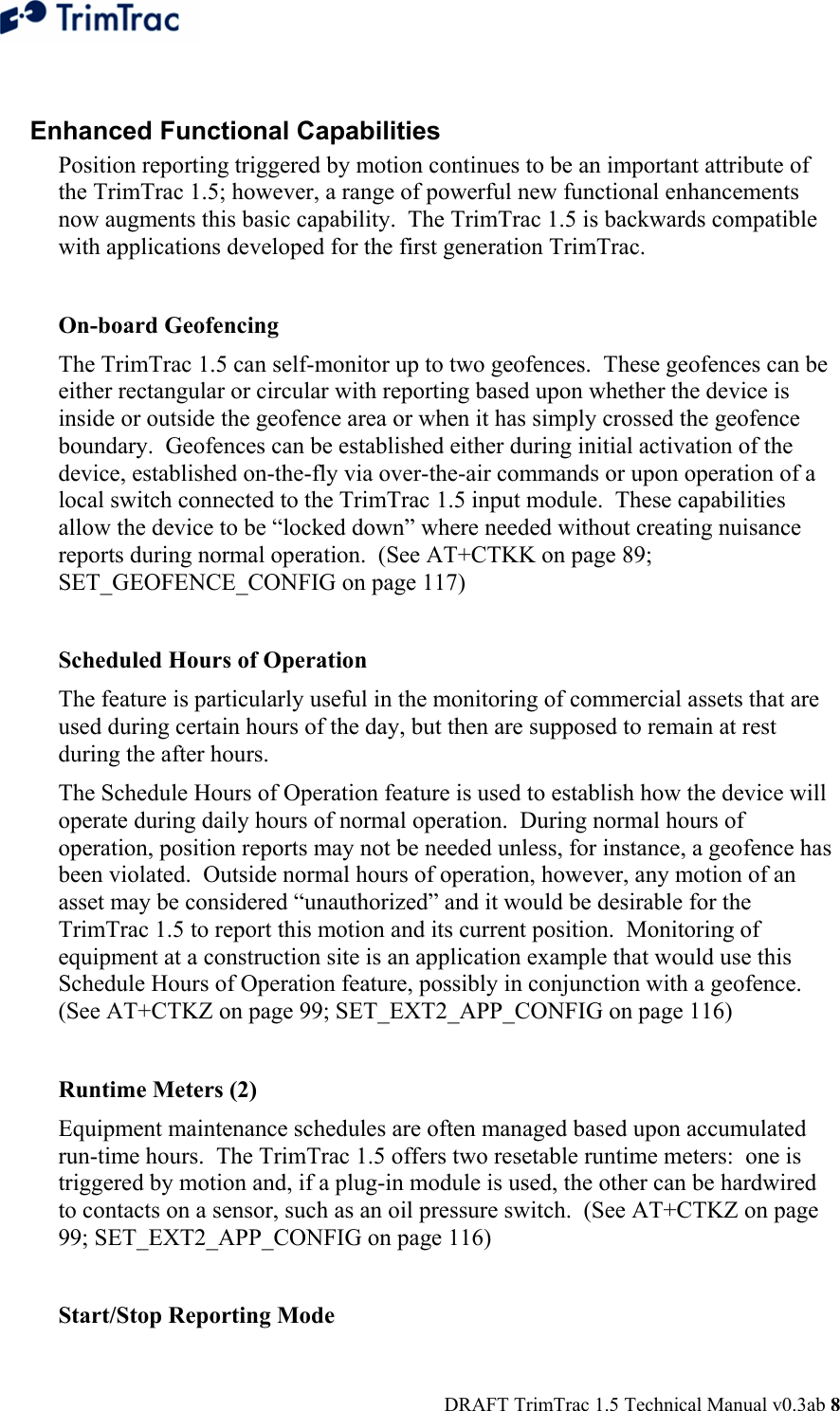  DRAFT TrimTrac 1.5 Technical Manual v0.3ab 8  Enhanced Functional Capabilities Position reporting triggered by motion continues to be an important attribute of the TrimTrac 1.5; however, a range of powerful new functional enhancements now augments this basic capability.  The TrimTrac 1.5 is backwards compatible with applications developed for the first generation TrimTrac.    On-board Geofencing The TrimTrac 1.5 can self-monitor up to two geofences.  These geofences can be either rectangular or circular with reporting based upon whether the device is inside or outside the geofence area or when it has simply crossed the geofence boundary.  Geofences can be established either during initial activation of the device, established on-the-fly via over-the-air commands or upon operation of a local switch connected to the TrimTrac 1.5 input module.  These capabilities allow the device to be “locked down” where needed without creating nuisance reports during normal operation.  (See AT+CTKK on page 89; SET_GEOFENCE_CONFIG on page 117)  Scheduled Hours of Operation The feature is particularly useful in the monitoring of commercial assets that are used during certain hours of the day, but then are supposed to remain at rest during the after hours. The Schedule Hours of Operation feature is used to establish how the device will operate during daily hours of normal operation.  During normal hours of operation, position reports may not be needed unless, for instance, a geofence has been violated.  Outside normal hours of operation, however, any motion of an asset may be considered “unauthorized” and it would be desirable for the TrimTrac 1.5 to report this motion and its current position.  Monitoring of equipment at a construction site is an application example that would use this Schedule Hours of Operation feature, possibly in conjunction with a geofence. (See AT+CTKZ on page 99; SET_EXT2_APP_CONFIG on page 116)  Runtime Meters (2) Equipment maintenance schedules are often managed based upon accumulated run-time hours.  The TrimTrac 1.5 offers two resetable runtime meters:  one is triggered by motion and, if a plug-in module is used, the other can be hardwired to contacts on a sensor, such as an oil pressure switch.  (See AT+CTKZ on page 99; SET_EXT2_APP_CONFIG on page 116)  Start/Stop Reporting Mode 