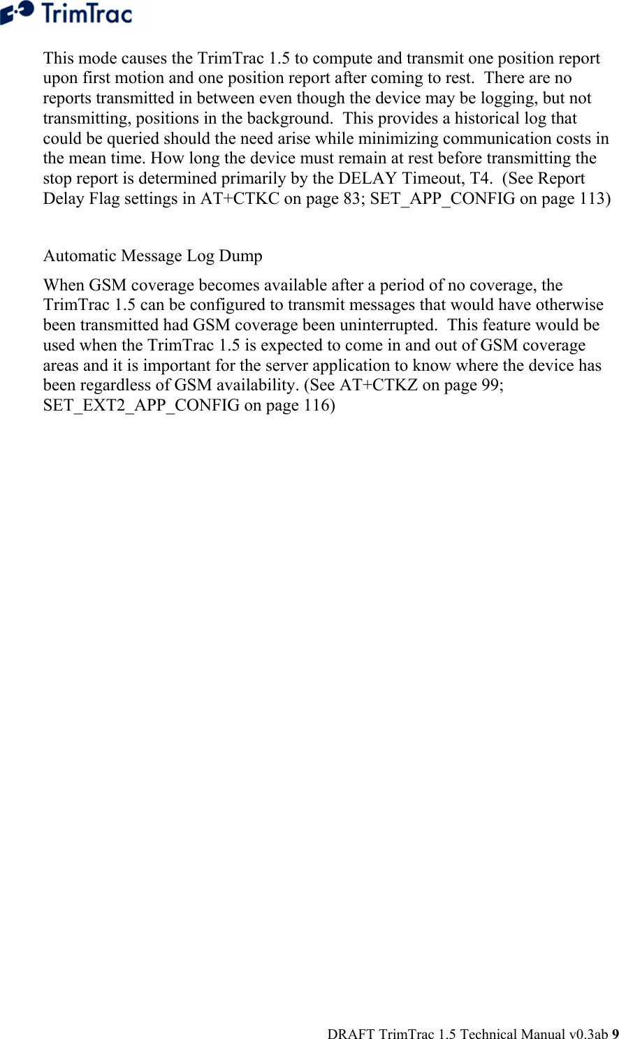  DRAFT TrimTrac 1.5 Technical Manual v0.3ab 9 This mode causes the TrimTrac 1.5 to compute and transmit one position report upon first motion and one position report after coming to rest.  There are no reports transmitted in between even though the device may be logging, but not transmitting, positions in the background.  This provides a historical log that could be queried should the need arise while minimizing communication costs in the mean time. How long the device must remain at rest before transmitting the stop report is determined primarily by the DELAY Timeout, T4.  (See Report Delay Flag settings in AT+CTKC on page 83; SET_APP_CONFIG on page 113)  Automatic Message Log Dump When GSM coverage becomes available after a period of no coverage, the TrimTrac 1.5 can be configured to transmit messages that would have otherwise been transmitted had GSM coverage been uninterrupted.  This feature would be used when the TrimTrac 1.5 is expected to come in and out of GSM coverage areas and it is important for the server application to know where the device has been regardless of GSM availability. (See AT+CTKZ on page 99; SET_EXT2_APP_CONFIG on page 116)