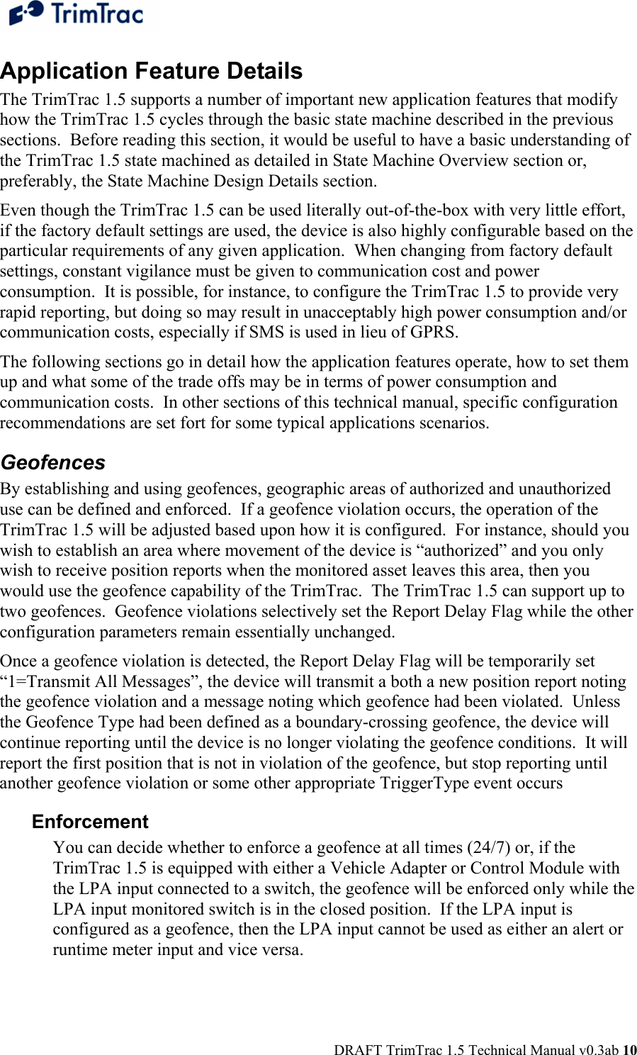  DRAFT TrimTrac 1.5 Technical Manual v0.3ab 10 Application Feature Details The TrimTrac 1.5 supports a number of important new application features that modify how the TrimTrac 1.5 cycles through the basic state machine described in the previous sections.  Before reading this section, it would be useful to have a basic understanding of the TrimTrac 1.5 state machined as detailed in State Machine Overview section or, preferably, the State Machine Design Details section. Even though the TrimTrac 1.5 can be used literally out-of-the-box with very little effort, if the factory default settings are used, the device is also highly configurable based on the particular requirements of any given application.  When changing from factory default settings, constant vigilance must be given to communication cost and power consumption.  It is possible, for instance, to configure the TrimTrac 1.5 to provide very rapid reporting, but doing so may result in unacceptably high power consumption and/or communication costs, especially if SMS is used in lieu of GPRS. The following sections go in detail how the application features operate, how to set them up and what some of the trade offs may be in terms of power consumption and communication costs.  In other sections of this technical manual, specific configuration recommendations are set fort for some typical applications scenarios. Geofences By establishing and using geofences, geographic areas of authorized and unauthorized use can be defined and enforced.  If a geofence violation occurs, the operation of the TrimTrac 1.5 will be adjusted based upon how it is configured.  For instance, should you wish to establish an area where movement of the device is “authorized” and you only wish to receive position reports when the monitored asset leaves this area, then you would use the geofence capability of the TrimTrac.  The TrimTrac 1.5 can support up to two geofences.  Geofence violations selectively set the Report Delay Flag while the other configuration parameters remain essentially unchanged.   Once a geofence violation is detected, the Report Delay Flag will be temporarily set “1=Transmit All Messages”, the device will transmit a both a new position report noting the geofence violation and a message noting which geofence had been violated.  Unless the Geofence Type had been defined as a boundary-crossing geofence, the device will continue reporting until the device is no longer violating the geofence conditions.  It will report the first position that is not in violation of the geofence, but stop reporting until another geofence violation or some other appropriate TriggerType event occurs Enforcement You can decide whether to enforce a geofence at all times (24/7) or, if the TrimTrac 1.5 is equipped with either a Vehicle Adapter or Control Module with the LPA input connected to a switch, the geofence will be enforced only while the LPA input monitored switch is in the closed position.  If the LPA input is configured as a geofence, then the LPA input cannot be used as either an alert or runtime meter input and vice versa. 