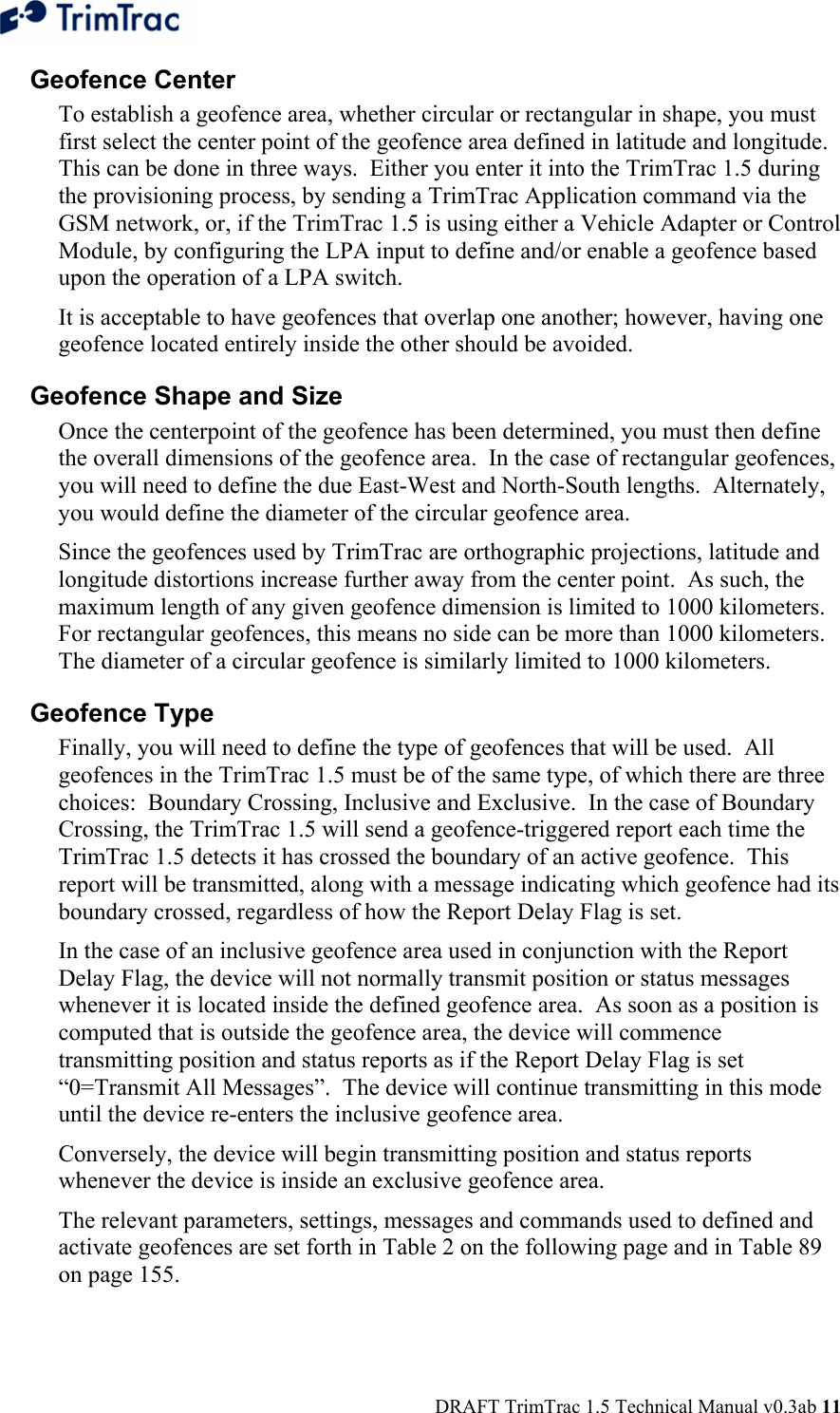  DRAFT TrimTrac 1.5 Technical Manual v0.3ab 11 Geofence Center To establish a geofence area, whether circular or rectangular in shape, you must first select the center point of the geofence area defined in latitude and longitude.  This can be done in three ways.  Either you enter it into the TrimTrac 1.5 during the provisioning process, by sending a TrimTrac Application command via the GSM network, or, if the TrimTrac 1.5 is using either a Vehicle Adapter or Control Module, by configuring the LPA input to define and/or enable a geofence based upon the operation of a LPA switch. It is acceptable to have geofences that overlap one another; however, having one geofence located entirely inside the other should be avoided.   Geofence Shape and Size Once the centerpoint of the geofence has been determined, you must then define the overall dimensions of the geofence area.  In the case of rectangular geofences, you will need to define the due East-West and North-South lengths.  Alternately, you would define the diameter of the circular geofence area. Since the geofences used by TrimTrac are orthographic projections, latitude and longitude distortions increase further away from the center point.  As such, the maximum length of any given geofence dimension is limited to 1000 kilometers.  For rectangular geofences, this means no side can be more than 1000 kilometers.  The diameter of a circular geofence is similarly limited to 1000 kilometers. Geofence Type Finally, you will need to define the type of geofences that will be used.  All geofences in the TrimTrac 1.5 must be of the same type, of which there are three choices:  Boundary Crossing, Inclusive and Exclusive.  In the case of Boundary Crossing, the TrimTrac 1.5 will send a geofence-triggered report each time the TrimTrac 1.5 detects it has crossed the boundary of an active geofence.  This report will be transmitted, along with a message indicating which geofence had its boundary crossed, regardless of how the Report Delay Flag is set. In the case of an inclusive geofence area used in conjunction with the Report Delay Flag, the device will not normally transmit position or status messages whenever it is located inside the defined geofence area.  As soon as a position is computed that is outside the geofence area, the device will commence transmitting position and status reports as if the Report Delay Flag is set “0=Transmit All Messages”.  The device will continue transmitting in this mode until the device re-enters the inclusive geofence area. Conversely, the device will begin transmitting position and status reports whenever the device is inside an exclusive geofence area. The relevant parameters, settings, messages and commands used to defined and activate geofences are set forth in Table 2 on the following page and in Table 89 on page 155. 