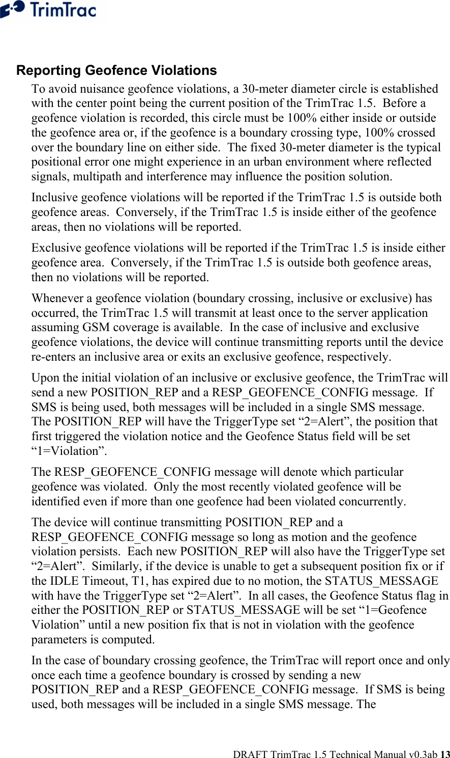  DRAFT TrimTrac 1.5 Technical Manual v0.3ab 13  Reporting Geofence Violations To avoid nuisance geofence violations, a 30-meter diameter circle is established with the center point being the current position of the TrimTrac 1.5.  Before a geofence violation is recorded, this circle must be 100% either inside or outside the geofence area or, if the geofence is a boundary crossing type, 100% crossed over the boundary line on either side.  The fixed 30-meter diameter is the typical positional error one might experience in an urban environment where reflected signals, multipath and interference may influence the position solution. Inclusive geofence violations will be reported if the TrimTrac 1.5 is outside both geofence areas.  Conversely, if the TrimTrac 1.5 is inside either of the geofence areas, then no violations will be reported. Exclusive geofence violations will be reported if the TrimTrac 1.5 is inside either geofence area.  Conversely, if the TrimTrac 1.5 is outside both geofence areas, then no violations will be reported. Whenever a geofence violation (boundary crossing, inclusive or exclusive) has occurred, the TrimTrac 1.5 will transmit at least once to the server application assuming GSM coverage is available.  In the case of inclusive and exclusive geofence violations, the device will continue transmitting reports until the device re-enters an inclusive area or exits an exclusive geofence, respectively. Upon the initial violation of an inclusive or exclusive geofence, the TrimTrac will send a new POSITION_REP and a RESP_GEOFENCE_CONFIG message.  If SMS is being used, both messages will be included in a single SMS message.  The POSITION_REP will have the TriggerType set “2=Alert”, the position that first triggered the violation notice and the Geofence Status field will be set “1=Violation”.   The RESP_GEOFENCE_CONFIG message will denote which particular geofence was violated.  Only the most recently violated geofence will be identified even if more than one geofence had been violated concurrently.  The device will continue transmitting POSITION_REP and a RESP_GEOFENCE_CONFIG message so long as motion and the geofence violation persists.  Each new POSITION_REP will also have the TriggerType set “2=Alert”.  Similarly, if the device is unable to get a subsequent position fix or if the IDLE Timeout, T1, has expired due to no motion, the STATUS_MESSAGE with have the TriggerType set “2=Alert”.  In all cases, the Geofence Status flag in either the POSITION_REP or STATUS_MESSAGE will be set “1=Geofence Violation” until a new position fix that is not in violation with the geofence parameters is computed. In the case of boundary crossing geofence, the TrimTrac will report once and only once each time a geofence boundary is crossed by sending a new POSITION_REP and a RESP_GEOFENCE_CONFIG message.  If SMS is being used, both messages will be included in a single SMS message. The 