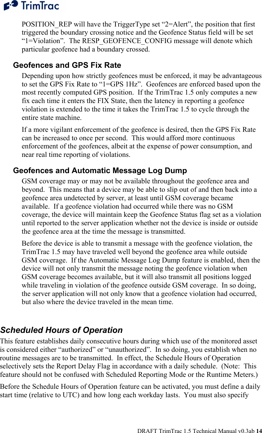  DRAFT TrimTrac 1.5 Technical Manual v0.3ab 14 POSITION_REP will have the TriggerType set “2=Alert”, the position that first triggered the boundary crossing notice and the Geofence Status field will be set “1=Violation”.  The RESP_GEOFENCE_CONFIG message will denote which particular geofence had a boundary crossed. Geofences and GPS Fix Rate Depending upon how strictly geofences must be enforced, it may be advantageous to set the GPS Fix Rate to “1=GPS 1Hz”.  Geofences are enforced based upon the most recently computed GPS position.  If the TrimTrac 1.5 only computes a new fix each time it enters the FIX State, then the latency in reporting a geofence violation is extended to the time it takes the TrimTrac 1.5 to cycle through the entire state machine. If a more vigilant enforcement of the geofence is desired, then the GPS Fix Rate can be increased to once per second.  This would afford more continuous enforcement of the geofences, albeit at the expense of power consumption, and near real time reporting of violations. Geofences and Automatic Message Log Dump GSM coverage may or may not be available throughout the geofence area and beyond.  This means that a device may be able to slip out of and then back into a geofence area undetected by server, at least until GSM coverage became available.  If a geofence violation had occurred while there was no GSM coverage, the device will maintain keep the Geofence Status flag set as a violation until reported to the server application whether not the device is inside or outside the geofence area at the time the message is transmitted. Before the device is able to transmit a message with the geofence violation, the TrimTrac 1.5 may have traveled well beyond the geofence area while outside GSM coverage.  If the Automatic Message Log Dump feature is enabled, then the device will not only transmit the message noting the geofence violation when GSM coverage becomes available, but it will also transmit all positions logged while traveling in violation of the geofence outside GSM coverage.  In so doing, the server application will not only know that a geofence violation had occurred, but also where the device traveled in the mean time.  Scheduled Hours of Operation This feature establishes daily consecutive hours during which use of the monitored asset is considered either “authorized” or “unauthorized”.  In so doing, you establish when no routine messages are to be transmitted.  In effect, the Schedule Hours of Operation selectively sets the Report Delay Flag in accordance with a daily schedule.  (Note:  This feature should not be confused with Scheduled Reporting Mode or the Runtime Meters.) Before the Schedule Hours of Operation feature can be activated, you must define a daily start time (relative to UTC) and how long each workday lasts.  You must also specify 