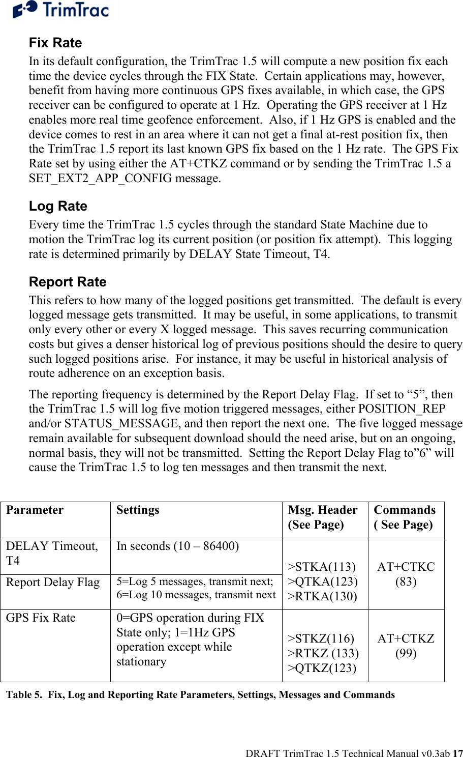  DRAFT TrimTrac 1.5 Technical Manual v0.3ab 17 Fix Rate In its default configuration, the TrimTrac 1.5 will compute a new position fix each time the device cycles through the FIX State.  Certain applications may, however, benefit from having more continuous GPS fixes available, in which case, the GPS receiver can be configured to operate at 1 Hz.  Operating the GPS receiver at 1 Hz enables more real time geofence enforcement.  Also, if 1 Hz GPS is enabled and the device comes to rest in an area where it can not get a final at-rest position fix, then the TrimTrac 1.5 report its last known GPS fix based on the 1 Hz rate.  The GPS Fix Rate set by using either the AT+CTKZ command or by sending the TrimTrac 1.5 a SET_EXT2_APP_CONFIG message. Log Rate Every time the TrimTrac 1.5 cycles through the standard State Machine due to motion the TrimTrac log its current position (or position fix attempt).  This logging rate is determined primarily by DELAY State Timeout, T4. Report Rate This refers to how many of the logged positions get transmitted.  The default is every logged message gets transmitted.  It may be useful, in some applications, to transmit only every other or every X logged message.  This saves recurring communication costs but gives a denser historical log of previous positions should the desire to query such logged positions arise.  For instance, it may be useful in historical analysis of route adherence on an exception basis.   The reporting frequency is determined by the Report Delay Flag.  If set to “5”, then the TrimTrac 1.5 will log five motion triggered messages, either POSITION_REP and/or STATUS_MESSAGE, and then report the next one.  The five logged message remain available for subsequent download should the need arise, but on an ongoing, normal basis, they will not be transmitted.  Setting the Report Delay Flag to”6” will cause the TrimTrac 1.5 to log ten messages and then transmit the next.  Parameter Settings  Msg. Header (See Page) Commands ( See Page) DELAY Timeout, T4  In seconds (10 – 86400)  Report Delay Flag 5=Log 5 messages, transmit next; 6=Log 10 messages, transmit next &gt;STKA(113) &gt;QTKA(123) &gt;RTKA(130)  AT+CTKC (83) GPS Fix Rate   0=GPS operation during FIX State only; 1=1Hz GPS operation except while stationary   &gt;STKZ(116) &gt;RTKZ (133) &gt;QTKZ(123)  AT+CTKZ (99) Table 5.  Fix, Log and Reporting Rate Parameters, Settings, Messages and Commands 